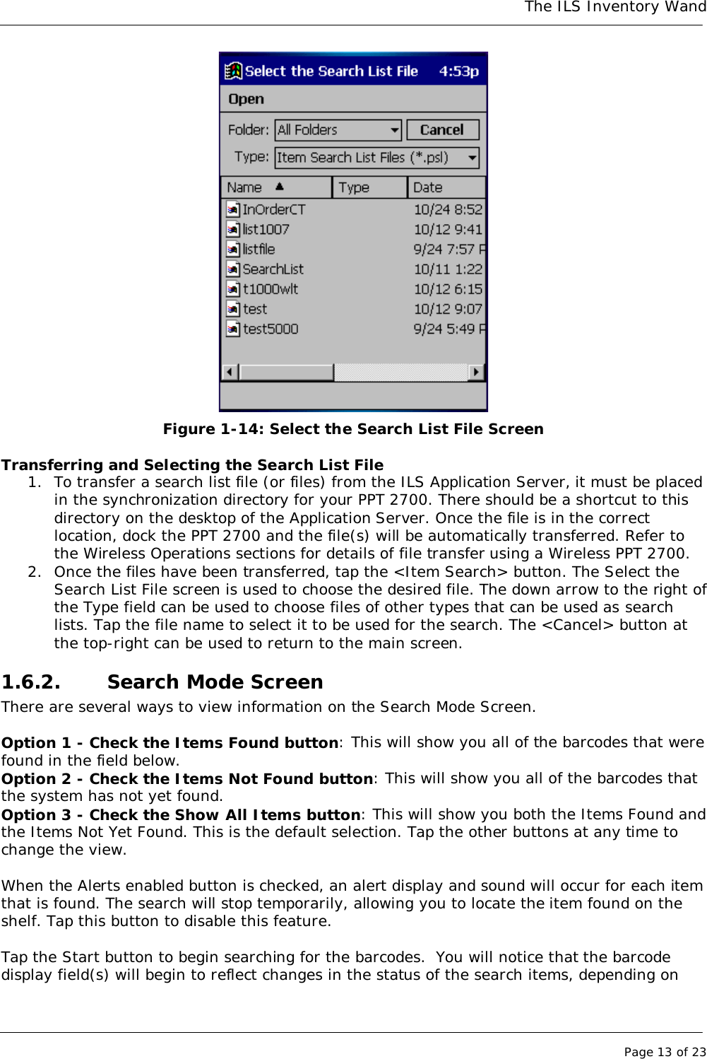 The ILS Inventory WandPage 13 of 23Figure 1-14: Select the Search List File ScreenTransferring and Selecting the Search List File1. To transfer a search list file (or files) from the ILS Application Server, it must be placedin the synchronization directory for your PPT 2700. There should be a shortcut to thisdirectory on the desktop of the Application Server. Once the file is in the correctlocation, dock the PPT 2700 and the file(s) will be automatically transferred. Refer tothe Wireless Operations sections for details of file transfer using a Wireless PPT 2700.2. Once the files have been transferred, tap the &lt;Item Search&gt; button. The Select theSearch List File screen is used to choose the desired file. The down arrow to the right ofthe Type field can be used to choose files of other types that can be used as searchlists. Tap the file name to select it to be used for the search. The &lt;Cancel&gt; button atthe top-right can be used to return to the main screen.1.6.2. Search Mode ScreenThere are several ways to view information on the Search Mode Screen.Option 1 - Check the Items Found button: This will show you all of the barcodes that werefound in the field below.Option 2 - Check the Items Not Found button: This will show you all of the barcodes thatthe system has not yet found.Option 3 - Check the Show All Items button: This will show you both the Items Found andthe Items Not Yet Found. This is the default selection. Tap the other buttons at any time tochange the view.When the Alerts enabled button is checked, an alert display and sound will occur for each itemthat is found. The search will stop temporarily, allowing you to locate the item found on theshelf. Tap this button to disable this feature.Tap the Start button to begin searching for the barcodes.  You will notice that the barcodedisplay field(s) will begin to reflect changes in the status of the search items, depending on