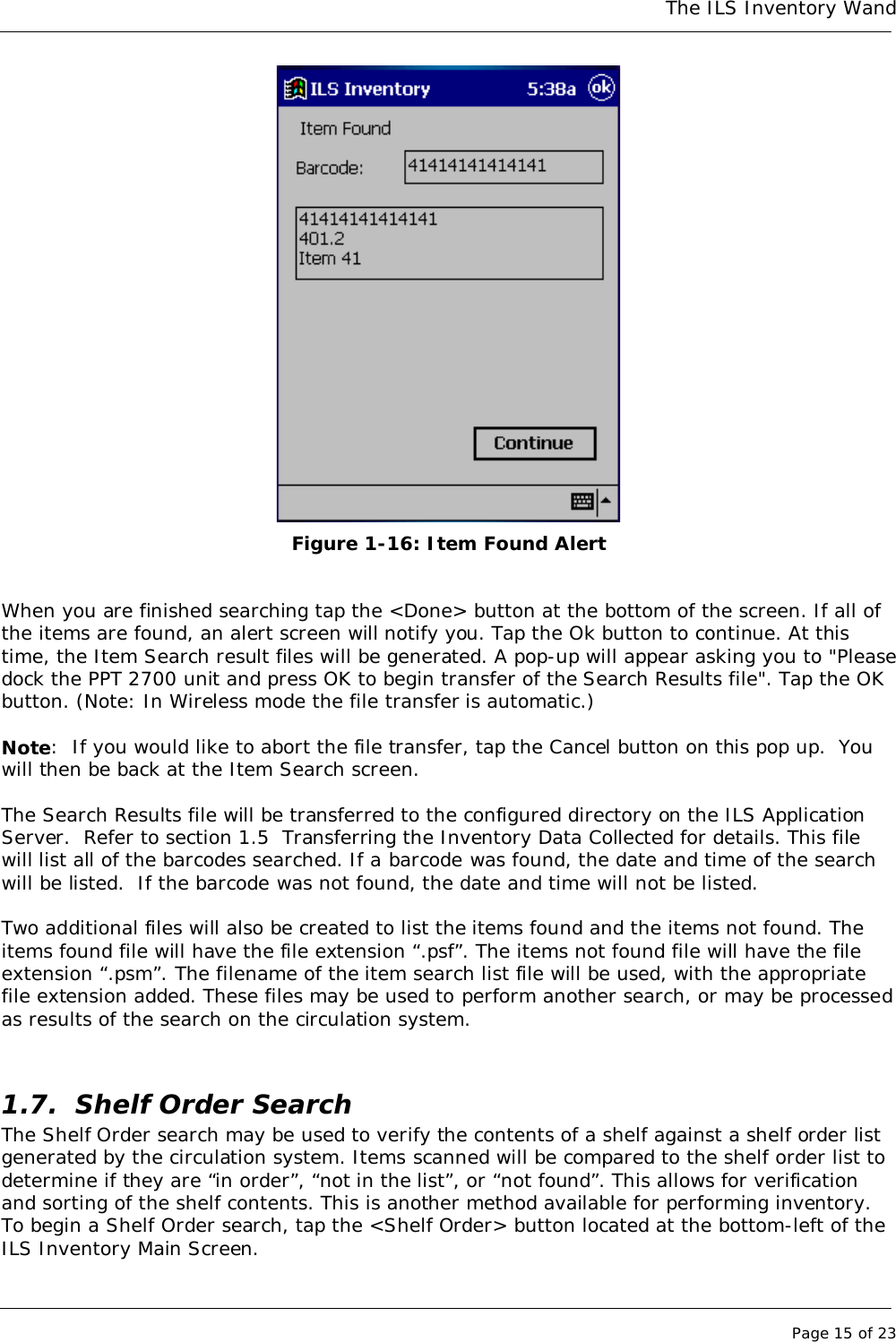The ILS Inventory WandPage 15 of 23 Figure 1-16: Item Found AlertWhen you are finished searching tap the &lt;Done&gt; button at the bottom of the screen. If all ofthe items are found, an alert screen will notify you. Tap the Ok button to continue. At thistime, the Item Search result files will be generated. A pop-up will appear asking you to &quot;Pleasedock the PPT 2700 unit and press OK to begin transfer of the Search Results file&quot;. Tap the OKbutton. (Note: In Wireless mode the file transfer is automatic.)Note:  If you would like to abort the file transfer, tap the Cancel button on this pop up.  Youwill then be back at the Item Search screen.The Search Results file will be transferred to the configured directory on the ILS ApplicationServer.  Refer to section 1.5  Transferring the Inventory Data Collected for details. This filewill list all of the barcodes searched. If a barcode was found, the date and time of the searchwill be listed.  If the barcode was not found, the date and time will not be listed.Two additional files will also be created to list the items found and the items not found. Theitems found file will have the file extension “.psf”. The items not found file will have the fileextension “.psm”. The filename of the item search list file will be used, with the appropriatefile extension added. These files may be used to perform another search, or may be processedas results of the search on the circulation system.1.7. Shelf Order SearchThe Shelf Order search may be used to verify the contents of a shelf against a shelf order listgenerated by the circulation system. Items scanned will be compared to the shelf order list todetermine if they are “in order”, “not in the list”, or “not found”. This allows for verificationand sorting of the shelf contents. This is another method available for performing inventory.To begin a Shelf Order search, tap the &lt;Shelf Order&gt; button located at the bottom-left of theILS Inventory Main Screen.