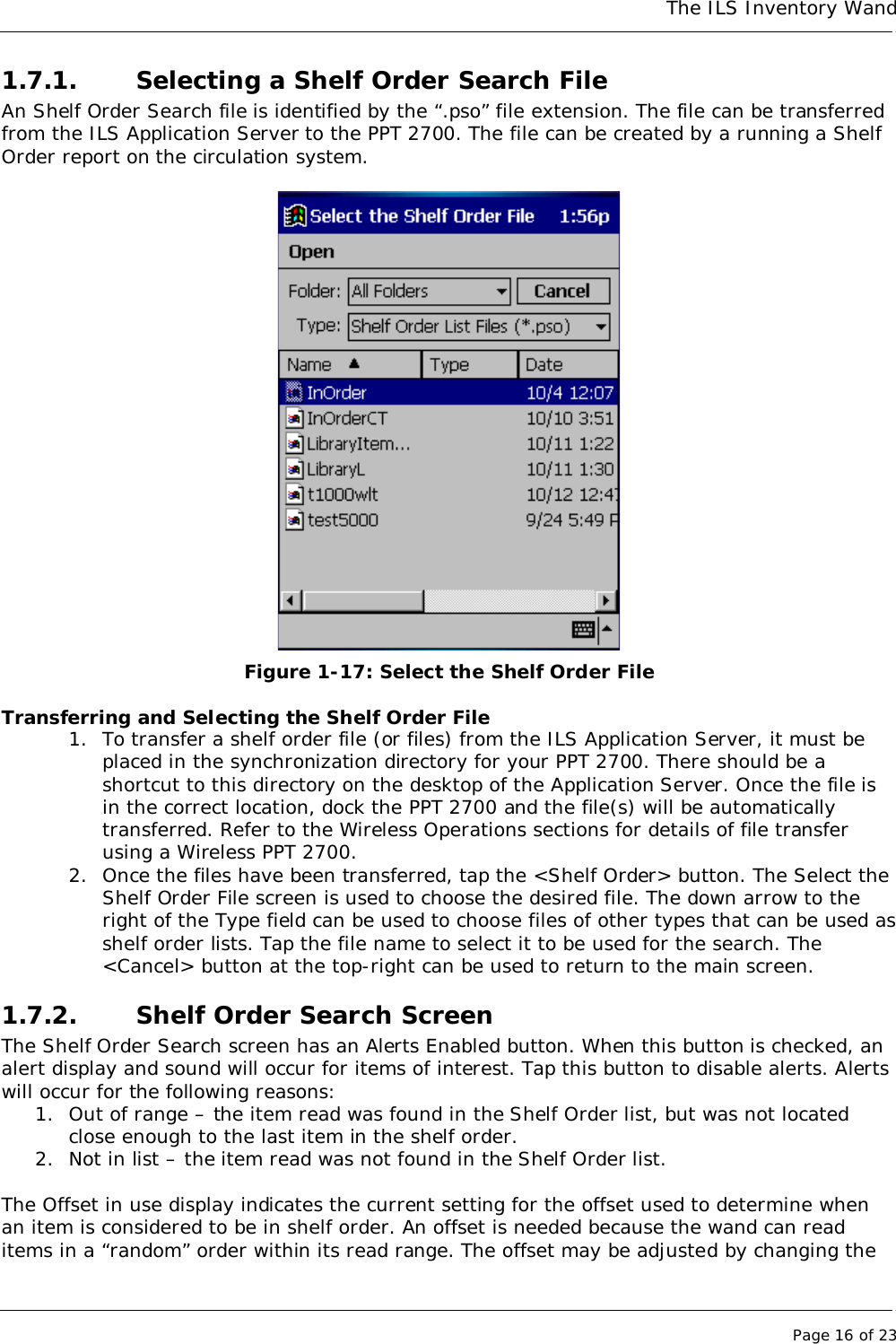 The ILS Inventory WandPage 16 of 231.7.1. Selecting a Shelf Order Search FileAn Shelf Order Search file is identified by the “.pso” file extension. The file can be transferredfrom the ILS Application Server to the PPT 2700. The file can be created by a running a ShelfOrder report on the circulation system.Figure 1-17: Select the Shelf Order FileTransferring and Selecting the Shelf Order File1. To transfer a shelf order file (or files) from the ILS Application Server, it must beplaced in the synchronization directory for your PPT 2700. There should be ashortcut to this directory on the desktop of the Application Server. Once the file isin the correct location, dock the PPT 2700 and the file(s) will be automaticallytransferred. Refer to the Wireless Operations sections for details of file transferusing a Wireless PPT 2700.2. Once the files have been transferred, tap the &lt;Shelf Order&gt; button. The Select theShelf Order File screen is used to choose the desired file. The down arrow to theright of the Type field can be used to choose files of other types that can be used asshelf order lists. Tap the file name to select it to be used for the search. The&lt;Cancel&gt; button at the top-right can be used to return to the main screen.1.7.2. Shelf Order Search ScreenThe Shelf Order Search screen has an Alerts Enabled button. When this button is checked, analert display and sound will occur for items of interest. Tap this button to disable alerts. Alertswill occur for the following reasons:1. Out of range – the item read was found in the Shelf Order list, but was not locatedclose enough to the last item in the shelf order.2. Not in list – the item read was not found in the Shelf Order list.The Offset in use display indicates the current setting for the offset used to determine whenan item is considered to be in shelf order. An offset is needed because the wand can readitems in a “random” order within its read range. The offset may be adjusted by changing the