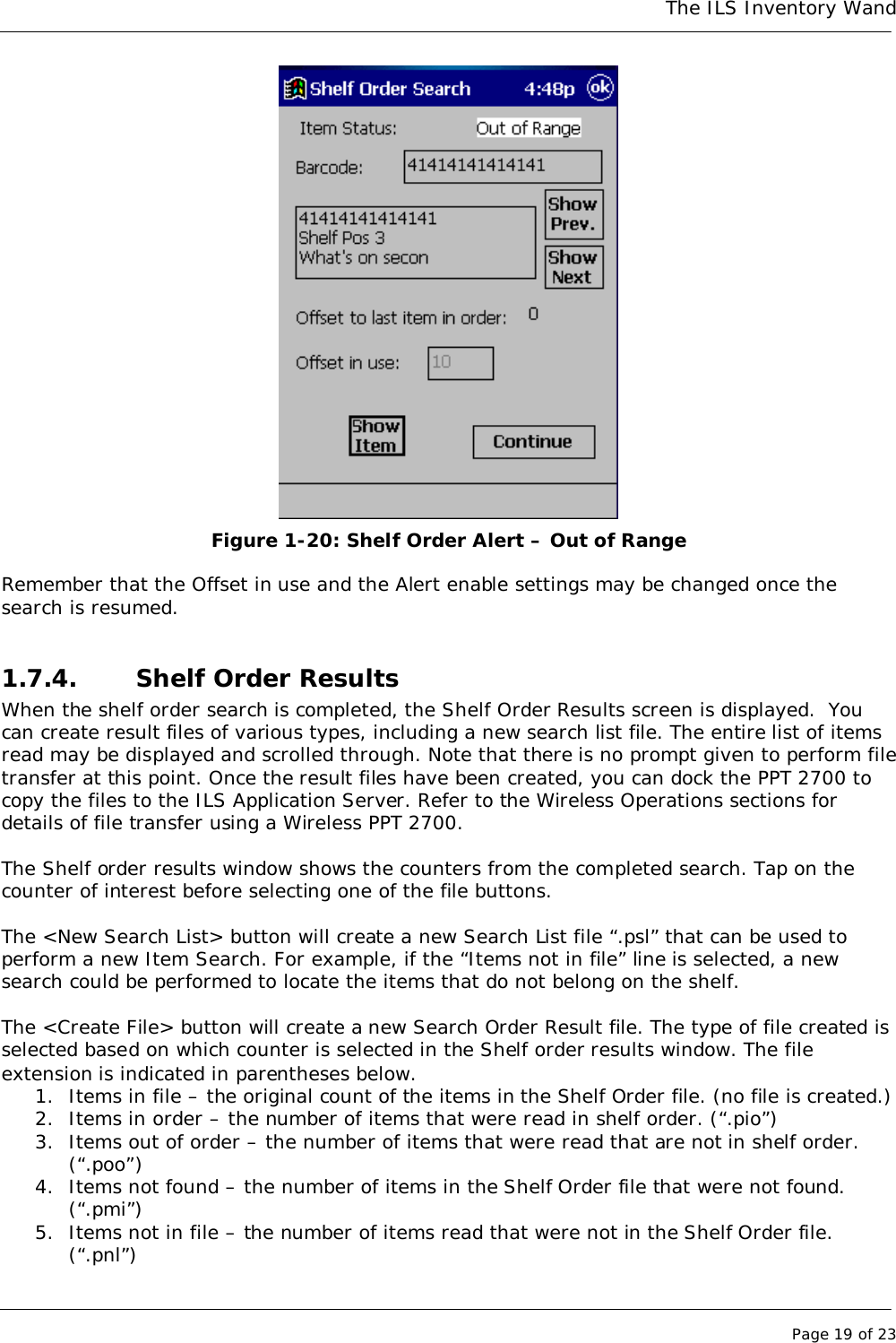 The ILS Inventory WandPage 19 of 23Figure 1-20: Shelf Order Alert – Out of RangeRemember that the Offset in use and the Alert enable settings may be changed once thesearch is resumed.1.7.4. Shelf Order ResultsWhen the shelf order search is completed, the Shelf Order Results screen is displayed.  Youcan create result files of various types, including a new search list file. The entire list of itemsread may be displayed and scrolled through. Note that there is no prompt given to perform filetransfer at this point. Once the result files have been created, you can dock the PPT 2700 tocopy the files to the ILS Application Server. Refer to the Wireless Operations sections fordetails of file transfer using a Wireless PPT 2700.The Shelf order results window shows the counters from the completed search. Tap on thecounter of interest before selecting one of the file buttons.The &lt;New Search List&gt; button will create a new Search List file “.psl” that can be used toperform a new Item Search. For example, if the “Items not in file” line is selected, a newsearch could be performed to locate the items that do not belong on the shelf.The &lt;Create File&gt; button will create a new Search Order Result file. The type of file created isselected based on which counter is selected in the Shelf order results window. The fileextension is indicated in parentheses below.1. Items in file – the original count of the items in the Shelf Order file. (no file is created.)2. Items in order – the number of items that were read in shelf order. (“.pio”)3. Items out of order – the number of items that were read that are not in shelf order.(“.poo”)4. Items not found – the number of items in the Shelf Order file that were not found.(“.pmi”)5. Items not in file – the number of items read that were not in the Shelf Order file.(“.pnl”)