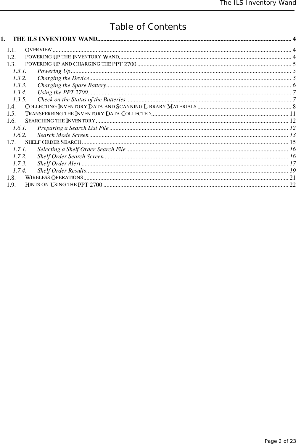 The ILS Inventory WandPage 2 of 23Table of Contents1. THE ILS INVENTORY WAND.............................................................................................................................. 41.1. OVERVIEW........................................................................................................................................................... 41.2. POWERING UP THE INVENTORY WAND................................................................................................................ 41.3. POWERING UP AND CHARGING THE PPT 2700.................................................................................................... 51.3.1. Powering Up............................................................................................................................................... 51.3.2. Charging the Device................................................................................................................................... 51.3.3. Charging the Spare Battery........................................................................................................................ 61.3.4. Using the PPT 2700.................................................................................................................................... 71.3.5. Check on the Status of the Batteries ........................................................................................................... 71.4. COLLECTING INVENTORY DATA AND SCANNING LIBRARY MATERIALS ............................................................. 81.5. TRANSFERRING THE INVENTORY DATA COLLECTED......................................................................................... 111.6. SEARCHING THE INVENTORY............................................................................................................................. 121.6.1. Preparing a Search List File.................................................................................................................... 121.6.2. Search Mode Screen................................................................................................................................. 131.7. SHELF ORDER SEARCH...................................................................................................................................... 151.7.1. Selecting a Shelf Order Search File ......................................................................................................... 161.7.2. Shelf Order Search Screen ....................................................................................................................... 161.7.3. Shelf Order Alert ...................................................................................................................................... 171.7.4. Shelf Order Results................................................................................................................................... 191.8. WIRELESS OPERATIONS..................................................................................................................................... 211.9. HINTS ON USING THE PPT 2700 ........................................................................................................................22