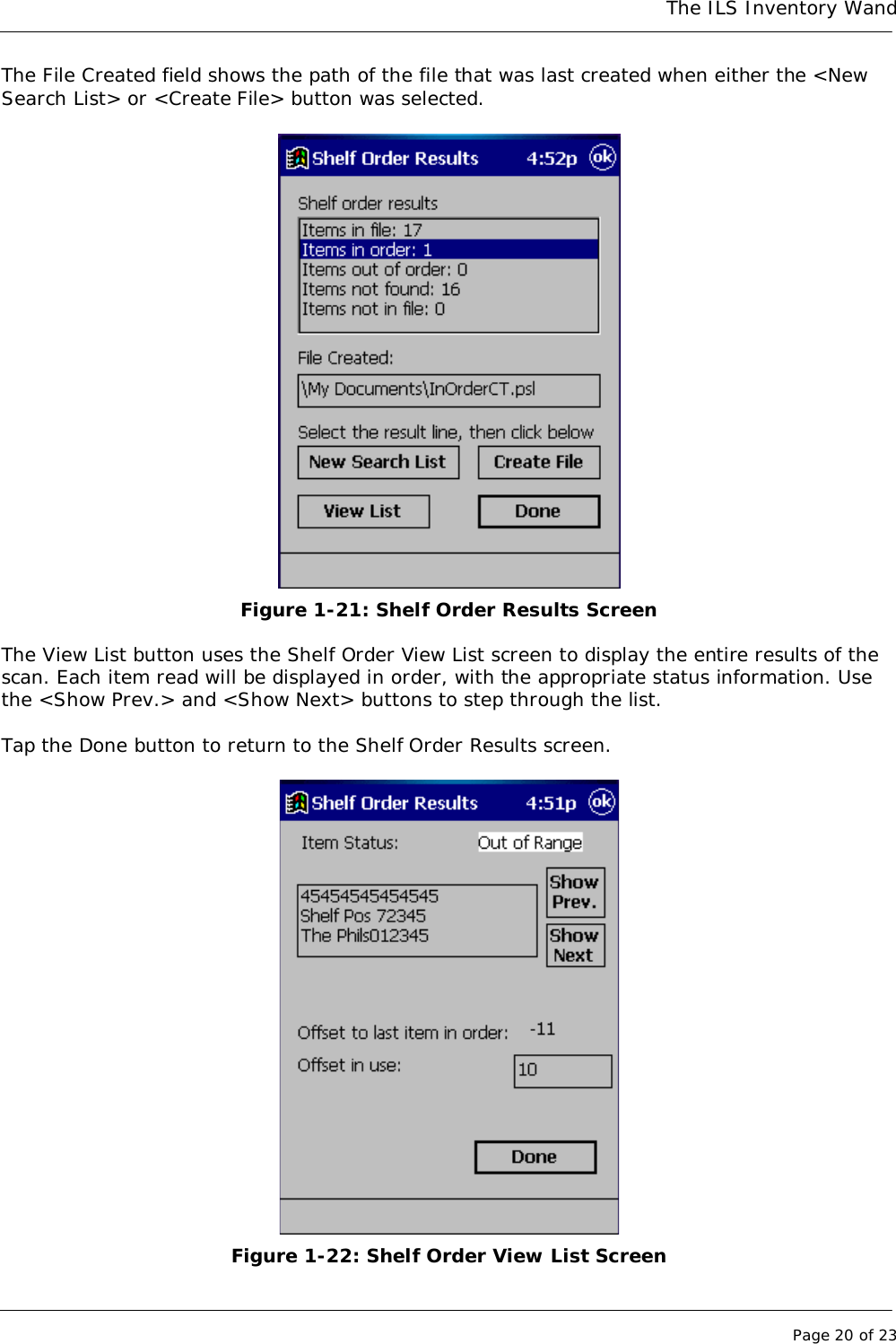 The ILS Inventory WandPage 20 of 23The File Created field shows the path of the file that was last created when either the &lt;NewSearch List&gt; or &lt;Create File&gt; button was selected.Figure 1-21: Shelf Order Results ScreenThe View List button uses the Shelf Order View List screen to display the entire results of thescan. Each item read will be displayed in order, with the appropriate status information. Usethe &lt;Show Prev.&gt; and &lt;Show Next&gt; buttons to step through the list.Tap the Done button to return to the Shelf Order Results screen.Figure 1-22: Shelf Order View List Screen