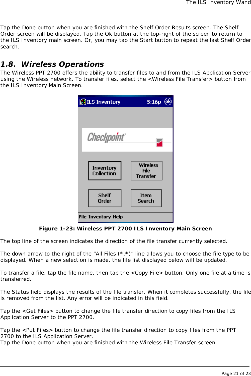 The ILS Inventory WandPage 21 of 23Tap the Done button when you are finished with the Shelf Order Results screen. The ShelfOrder screen will be displayed. Tap the Ok button at the top-right of the screen to return tothe ILS Inventory main screen. Or, you may tap the Start button to repeat the last Shelf Ordersearch.1.8. Wireless OperationsThe Wireless PPT 2700 offers the ability to transfer files to and from the ILS Application Serverusing the Wireless network. To transfer files, select the &lt;Wireless File Transfer&gt; button fromthe ILS Inventory Main Screen.Figure 1-23: Wireless PPT 2700 ILS Inventory Main ScreenThe top line of the screen indicates the direction of the file transfer currently selected.The down arrow to the right of the “All Files (*.*)” line allows you to choose the file type to bedisplayed. When a new selection is made, the file list displayed below will be updated.To transfer a file, tap the file name, then tap the &lt;Copy File&gt; button. Only one file at a time istransferred.The Status field displays the results of the file transfer. When it completes successfully, the fileis removed from the list. Any error will be indicated in this field.Tap the &lt;Get Files&gt; button to change the file transfer direction to copy files from the ILSApplication Server to the PPT 2700.Tap the &lt;Put Files&gt; button to change the file transfer direction to copy files from the PPT2700 to the ILS Application Server.Tap the Done button when you are finished with the Wireless File Transfer screen.