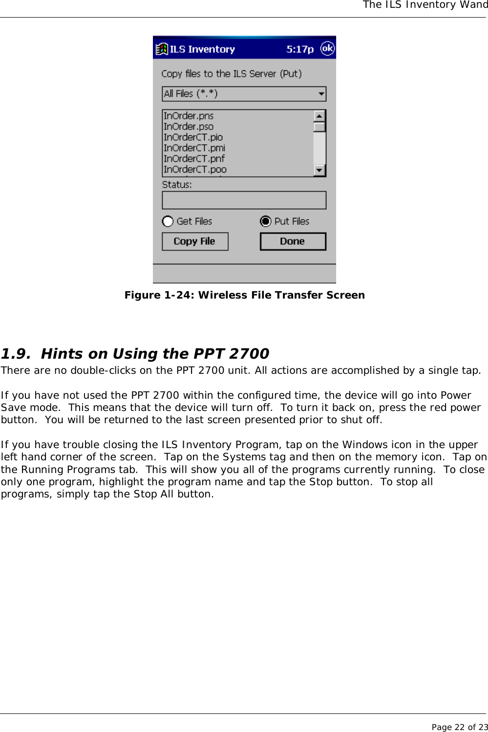 The ILS Inventory WandPage 22 of 23Figure 1-24: Wireless File Transfer Screen1.9. Hints on Using the PPT 2700There are no double-clicks on the PPT 2700 unit. All actions are accomplished by a single tap.If you have not used the PPT 2700 within the configured time, the device will go into PowerSave mode.  This means that the device will turn off.  To turn it back on, press the red powerbutton.  You will be returned to the last screen presented prior to shut off.If you have trouble closing the ILS Inventory Program, tap on the Windows icon in the upperleft hand corner of the screen.  Tap on the Systems tag and then on the memory icon.  Tap onthe Running Programs tab.  This will show you all of the programs currently running.  To closeonly one program, highlight the program name and tap the Stop button.  To stop allprograms, simply tap the Stop All button.