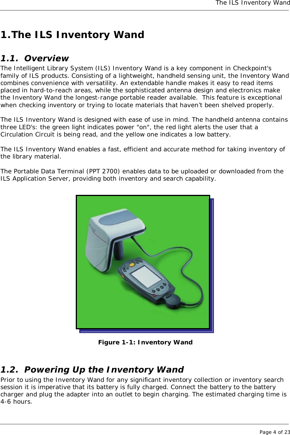 The ILS Inventory WandPage 4 of 231. The ILS Inventory Wand1.1. OverviewThe Intelligent Library System (ILS) Inventory Wand is a key component in Checkpoint&apos;sfamily of ILS products. Consisting of a lightweight, handheld sensing unit, the Inventory Wandcombines convenience with versatility. An extendable handle makes it easy to read itemsplaced in hard-to-reach areas, while the sophisticated antenna design and electronics makethe Inventory Wand the longest-range portable reader available.  This feature is exceptionalwhen checking inventory or trying to locate materials that haven’t been shelved properly.The ILS Inventory Wand is designed with ease of use in mind. The handheld antenna containsthree LED&apos;s: the green light indicates power &quot;on&quot;, the red light alerts the user that aCirculation Circuit is being read, and the yellow one indicates a low battery.The ILS Inventory Wand enables a fast, efficient and accurate method for taking inventory ofthe library material.The Portable Data Terminal (PPT 2700) enables data to be uploaded or downloaded from theILS Application Server, providing both inventory and search capability.Figure 1-1: Inventory Wand1.2. Powering Up the Inventory WandPrior to using the Inventory Wand for any significant inventory collection or inventory searchsession it is imperative that its battery is fully charged. Connect the battery to the batterycharger and plug the adapter into an outlet to begin charging. The estimated charging time is4-6 hours.
