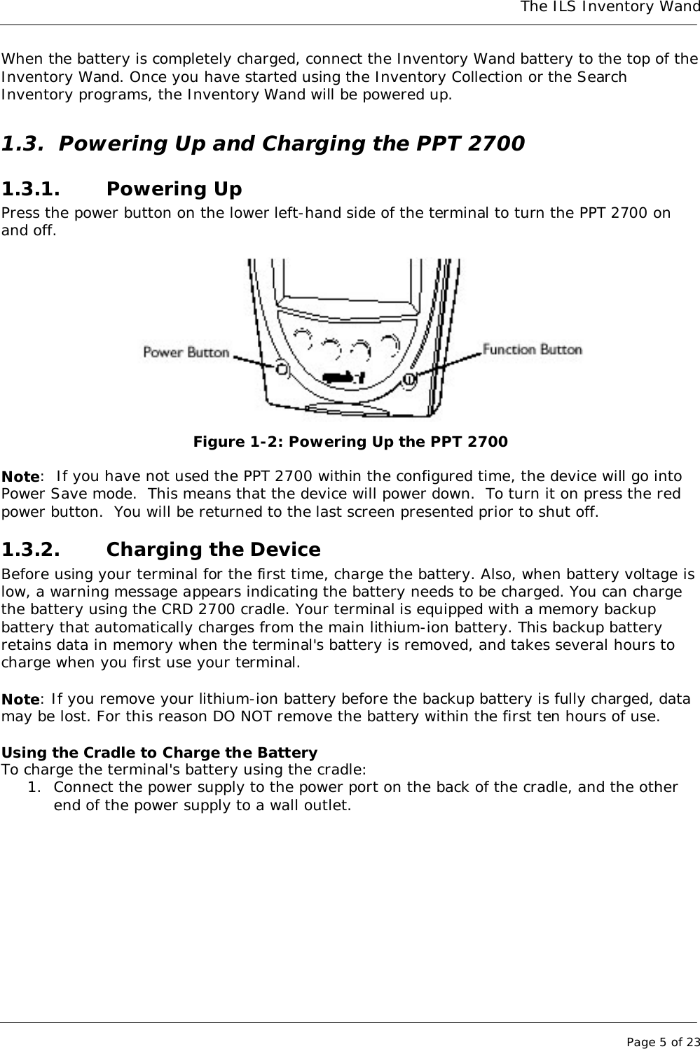 The ILS Inventory WandPage 5 of 23When the battery is completely charged, connect the Inventory Wand battery to the top of theInventory Wand. Once you have started using the Inventory Collection or the SearchInventory programs, the Inventory Wand will be powered up.1.3. Powering Up and Charging the PPT 27001.3.1. Powering UpPress the power button on the lower left-hand side of the terminal to turn the PPT 2700 onand off.Figure 1-2: Powering Up the PPT 2700Note:  If you have not used the PPT 2700 within the configured time, the device will go intoPower Save mode.  This means that the device will power down.  To turn it on press the redpower button.  You will be returned to the last screen presented prior to shut off.1.3.2. Charging the DeviceBefore using your terminal for the first time, charge the battery. Also, when battery voltage islow, a warning message appears indicating the battery needs to be charged. You can chargethe battery using the CRD 2700 cradle. Your terminal is equipped with a memory backupbattery that automatically charges from the main lithium-ion battery. This backup batteryretains data in memory when the terminal&apos;s battery is removed, and takes several hours tocharge when you first use your terminal.Note: If you remove your lithium-ion battery before the backup battery is fully charged, datamay be lost. For this reason DO NOT remove the battery within the first ten hours of use.Using the Cradle to Charge the BatteryTo charge the terminal&apos;s battery using the cradle:1. Connect the power supply to the power port on the back of the cradle, and the otherend of the power supply to a wall outlet.