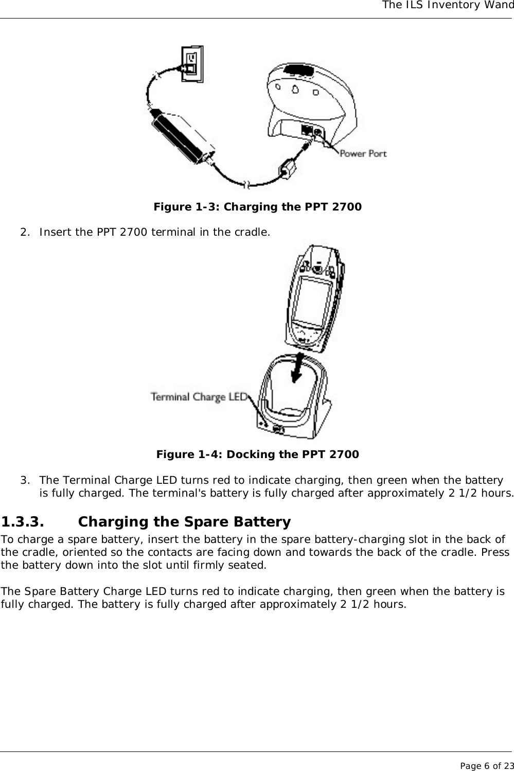 The ILS Inventory WandPage 6 of 23Figure 1-3: Charging the PPT 27002. Insert the PPT 2700 terminal in the cradle.Figure 1-4: Docking the PPT 27003. The Terminal Charge LED turns red to indicate charging, then green when the batteryis fully charged. The terminal&apos;s battery is fully charged after approximately 2 1/2 hours.1.3.3. Charging the Spare BatteryTo charge a spare battery, insert the battery in the spare battery-charging slot in the back ofthe cradle, oriented so the contacts are facing down and towards the back of the cradle. Pressthe battery down into the slot until firmly seated.The Spare Battery Charge LED turns red to indicate charging, then green when the battery isfully charged. The battery is fully charged after approximately 2 1/2 hours.
