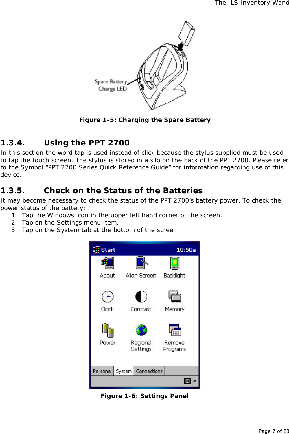 The ILS Inventory WandPage 7 of 23Figure 1-5: Charging the Spare Battery1.3.4. Using the PPT 2700In this section the word tap is used instead of click because the stylus supplied must be usedto tap the touch screen. The stylus is stored in a silo on the back of the PPT 2700. Please referto the Symbol “PPT 2700 Series Quick Reference Guide” for information regarding use of thisdevice.1.3.5. Check on the Status of the BatteriesIt may become necessary to check the status of the PPT 2700’s battery power. To check thepower status of the battery:1. Tap the Windows icon in the upper left hand corner of the screen.2. Tap on the Settings menu item.3. Tap on the System tab at the bottom of the screen.Figure 1-6: Settings Panel