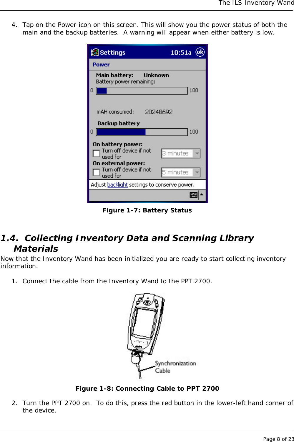 The ILS Inventory WandPage 8 of 234. Tap on the Power icon on this screen. This will show you the power status of both themain and the backup batteries.  A warning will appear when either battery is low.Figure 1-7: Battery Status1.4. Collecting Inventory Data and Scanning LibraryMaterialsNow that the Inventory Wand has been initialized you are ready to start collecting inventoryinformation.1. Connect the cable from the Inventory Wand to the PPT 2700.Figure 1-8: Connecting Cable to PPT 27002. Turn the PPT 2700 on.  To do this, press the red button in the lower-left hand corner ofthe device.