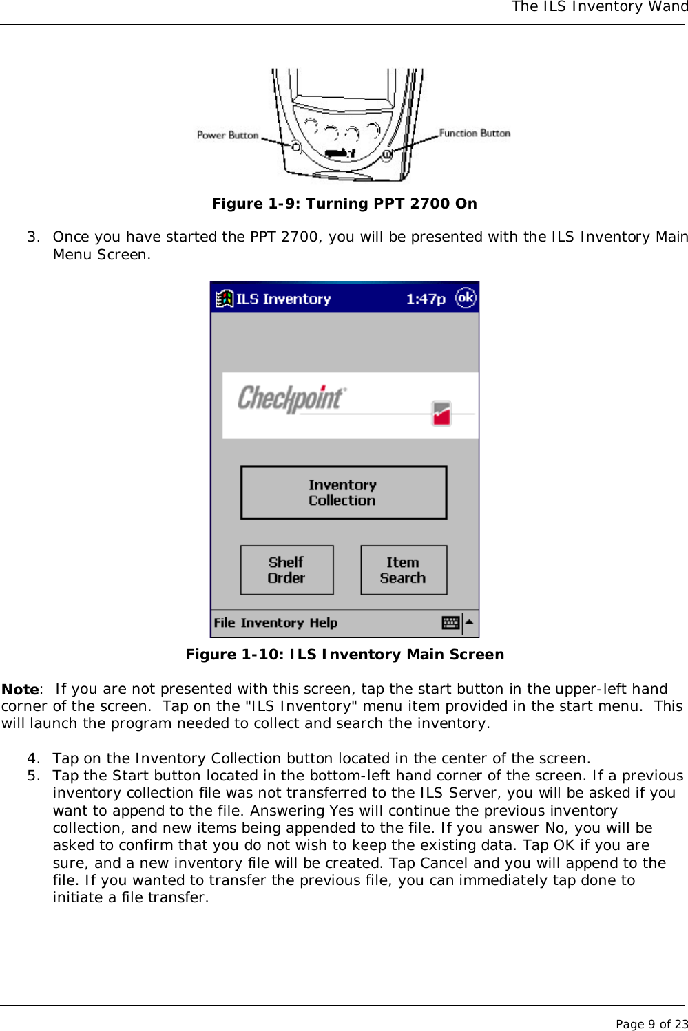 The ILS Inventory WandPage 9 of 23Figure 1-9: Turning PPT 2700 On3. Once you have started the PPT 2700, you will be presented with the ILS Inventory MainMenu Screen.Figure 1-10: ILS Inventory Main ScreenNote:  If you are not presented with this screen, tap the start button in the upper-left handcorner of the screen.  Tap on the &quot;ILS Inventory&quot; menu item provided in the start menu.  Thiswill launch the program needed to collect and search the inventory.4. Tap on the Inventory Collection button located in the center of the screen.5. Tap the Start button located in the bottom-left hand corner of the screen. If a previousinventory collection file was not transferred to the ILS Server, you will be asked if youwant to append to the file. Answering Yes will continue the previous inventorycollection, and new items being appended to the file. If you answer No, you will beasked to confirm that you do not wish to keep the existing data. Tap OK if you aresure, and a new inventory file will be created. Tap Cancel and you will append to thefile. If you wanted to transfer the previous file, you can immediately tap done toinitiate a file transfer.