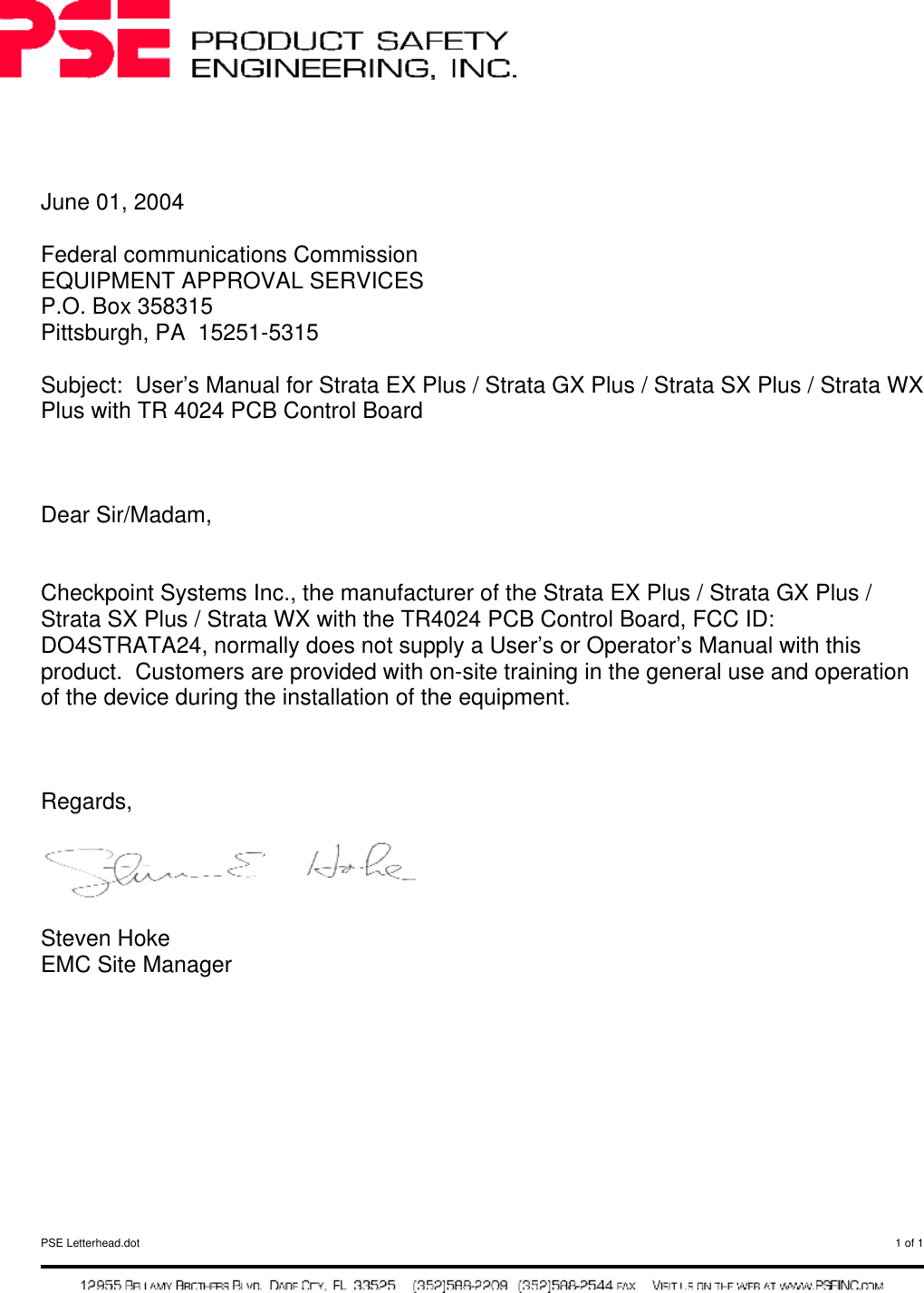  PSE Letterhead.dot  1 of 1       June 01, 2004  Federal communications Commission EQUIPMENT APPROVAL SERVICES P.O. Box 358315 Pittsburgh, PA  15251-5315  Subject:  User’s Manual for Strata EX Plus / Strata GX Plus / Strata SX Plus / Strata WX Plus with TR 4024 PCB Control Board    Dear Sir/Madam,   Checkpoint Systems Inc., the manufacturer of the Strata EX Plus / Strata GX Plus / Strata SX Plus / Strata WX with the TR4024 PCB Control Board, FCC ID: DO4STRATA24, normally does not supply a User’s or Operator’s Manual with this product.  Customers are provided with on-site training in the general use and operation of the device during the installation of the equipment.     Regards,    Steven Hoke EMC Site Manager     