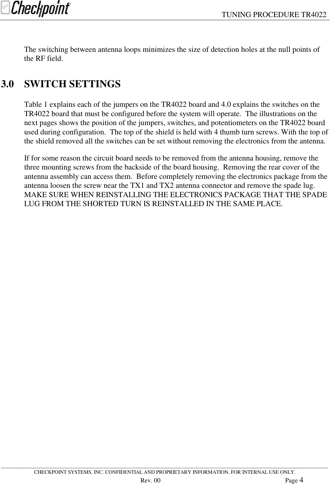 TUNING PROCEDURE TR4022____________________________________________________________________________________________________________________________CHECKPOINT SYSTEMS, INC. CONFIDENTIAL AND PROPRIETARY INFORMATION, FOR INTERNAL USE ONLY.Rev. 00 Page 4The switching between antenna loops minimizes the size of detection holes at the null points ofthe RF field.3.0 SWITCH SETTINGSTable 1 explains each of the jumpers on the TR4022 board and 4.0 explains the switches on theTR4022 board that must be configured before the system will operate.  The illustrations on thenext pages shows the position of the jumpers, switches, and potentiometers on the TR4022 boardused during configuration.  The top of the shield is held with 4 thumb turn screws. With the top ofthe shield removed all the switches can be set without removing the electronics from the antenna.If for some reason the circuit board needs to be removed from the antenna housing, remove thethree mounting screws from the backside of the board housing.  Removing the rear cover of theantenna assembly can access them.  Before completely removing the electronics package from theantenna loosen the screw near the TX1 and TX2 antenna connector and remove the spade lug.MAKE SURE WHEN REINSTALLING THE ELECTRONICS PACKAGE THAT THE SPADELUG FROM THE SHORTED TURN IS REINSTALLED IN THE SAME PLACE.