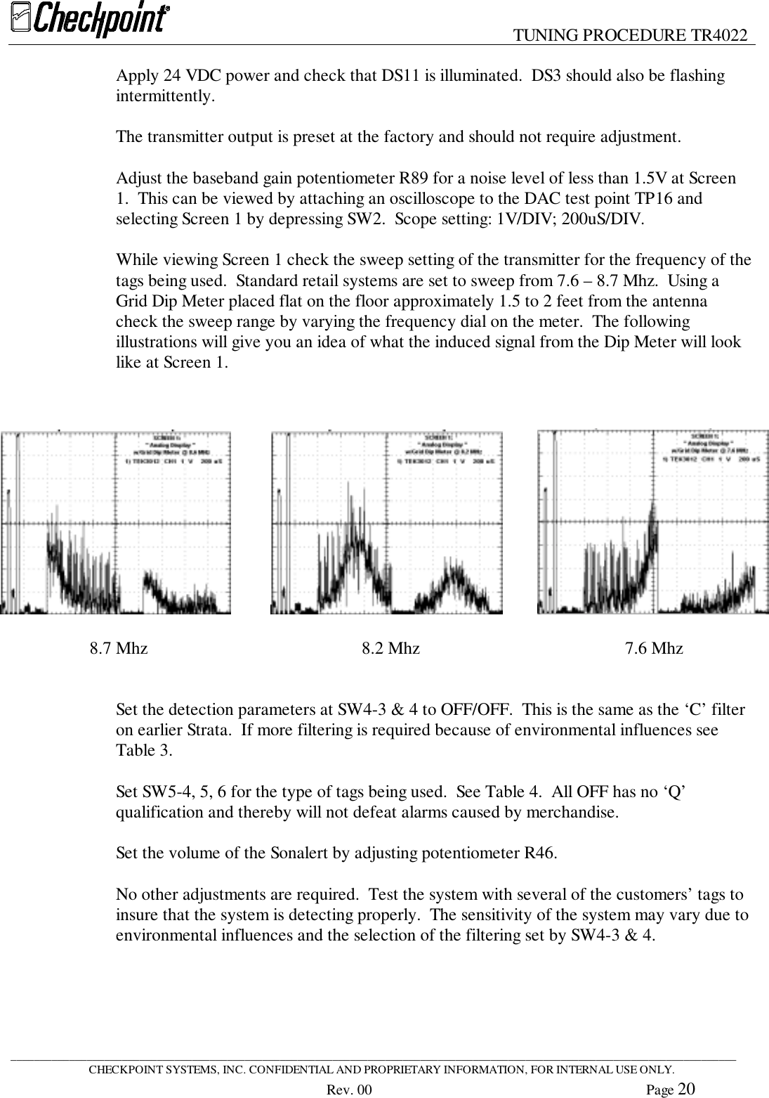 TUNING PROCEDURE TR4022____________________________________________________________________________________________________________________________CHECKPOINT SYSTEMS, INC. CONFIDENTIAL AND PROPRIETARY INFORMATION, FOR INTERNAL USE ONLY.Rev. 00 Page 20Apply 24 VDC power and check that DS11 is illuminated.  DS3 should also be flashingintermittently.The transmitter output is preset at the factory and should not require adjustment.Adjust the baseband gain potentiometer R89 for a noise level of less than 1.5V at Screen1.  This can be viewed by attaching an oscilloscope to the DAC test point TP16 andselecting Screen 1 by depressing SW2.  Scope setting: 1V/DIV; 200uS/DIV.While viewing Screen 1 check the sweep setting of the transmitter for the frequency of thetags being used.  Standard retail systems are set to sweep from 7.6 – 8.7 Mhz.  Using aGrid Dip Meter placed flat on the floor approximately 1.5 to 2 feet from the antennacheck the sweep range by varying the frequency dial on the meter.  The followingillustrations will give you an idea of what the induced signal from the Dip Meter will looklike at Screen 1.      8.7 Mhz         8.2 Mhz         7.6 MhzSet the detection parameters at SW4-3 &amp; 4 to OFF/OFF.  This is the same as the ‘C’ filteron earlier Strata.  If more filtering is required because of environmental influences seeTable 3.Set SW5-4, 5, 6 for the type of tags being used.  See Table 4.  All OFF has no ‘Q’qualification and thereby will not defeat alarms caused by merchandise.Set the volume of the Sonalert by adjusting potentiometer R46.No other adjustments are required.  Test the system with several of the customers’ tags toinsure that the system is detecting properly.  The sensitivity of the system may vary due toenvironmental influences and the selection of the filtering set by SW4-3 &amp; 4.