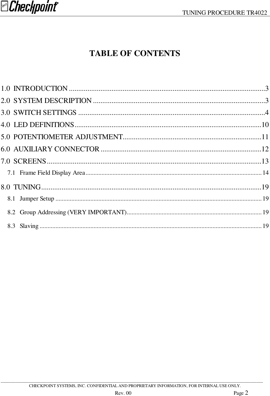 TUNING PROCEDURE TR4022____________________________________________________________________________________________________________________________CHECKPOINT SYSTEMS, INC. CONFIDENTIAL AND PROPRIETARY INFORMATION, FOR INTERNAL USE ONLY.Rev. 00 Page 2TABLE OF CONTENTS1.0 INTRODUCTION ..........................................................................................................32.0 SYSTEM DESCRIPTION .............................................................................................33.0 SWITCH SETTINGS .....................................................................................................44.0  LED DEFINITIONS.....................................................................................................105.0 POTENTIOMETER ADJUSTMENT...........................................................................116.0 AUXILIARY CONNECTOR .......................................................................................127.0 SCREENS....................................................................................................................137.1 Frame Field Display Area...............................................................................................................148.0 TUNING.......................................................................................................................198.1 Jumper Setup ..................................................................................................................................198.2 Group Addressing (VERY IMPORTANT).....................................................................................198.3 Slaving ............................................................................................................................................19