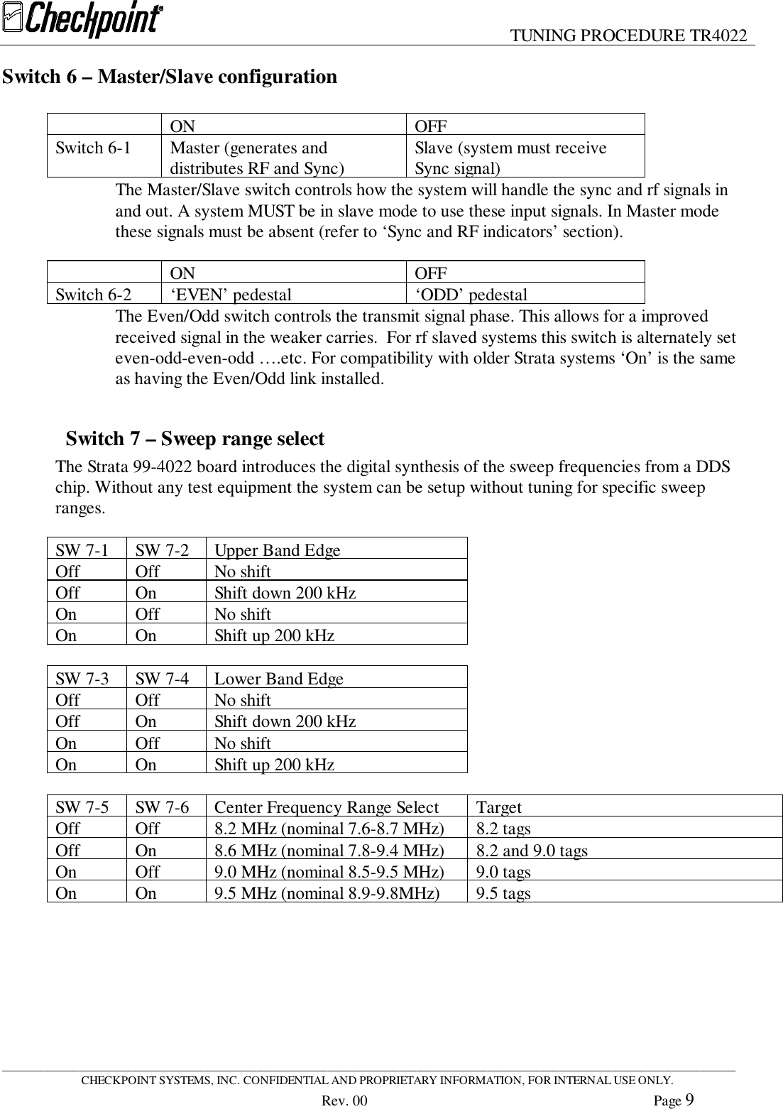 TUNING PROCEDURE TR4022____________________________________________________________________________________________________________________________CHECKPOINT SYSTEMS, INC. CONFIDENTIAL AND PROPRIETARY INFORMATION, FOR INTERNAL USE ONLY.Rev. 00 Page 9Switch 6 – Master/Slave configurationON OFFSwitch 6-1 Master (generates anddistributes RF and Sync) Slave (system must receiveSync signal)The Master/Slave switch controls how the system will handle the sync and rf signals inand out. A system MUST be in slave mode to use these input signals. In Master modethese signals must be absent (refer to ‘Sync and RF indicators’ section).ON OFFSwitch 6-2 ‘EVEN’ pedestal ‘ODD’ pedestalThe Even/Odd switch controls the transmit signal phase. This allows for a improvedreceived signal in the weaker carries.  For rf slaved systems this switch is alternately seteven-odd-even-odd ….etc. For compatibility with older Strata systems ‘On’ is the sameas having the Even/Odd link installed.Switch 7 – Sweep range selectThe Strata 99-4022 board introduces the digital synthesis of the sweep frequencies from a DDSchip. Without any test equipment the system can be setup without tuning for specific sweepranges.SW 7-1 SW 7-2 Upper Band EdgeOff Off No shiftOff On Shift down 200 kHzOn Off No shiftOn On Shift up 200 kHzSW 7-3 SW 7-4 Lower Band EdgeOff Off No shiftOff On Shift down 200 kHzOn Off No shiftOn On Shift up 200 kHzSW 7-5 SW 7-6 Center Frequency Range Select TargetOff Off 8.2 MHz (nominal 7.6-8.7 MHz) 8.2 tagsOff On 8.6 MHz (nominal 7.8-9.4 MHz) 8.2 and 9.0 tagsOn Off 9.0 MHz (nominal 8.5-9.5 MHz) 9.0 tagsOn On 9.5 MHz (nominal 8.9-9.8MHz) 9.5 tags