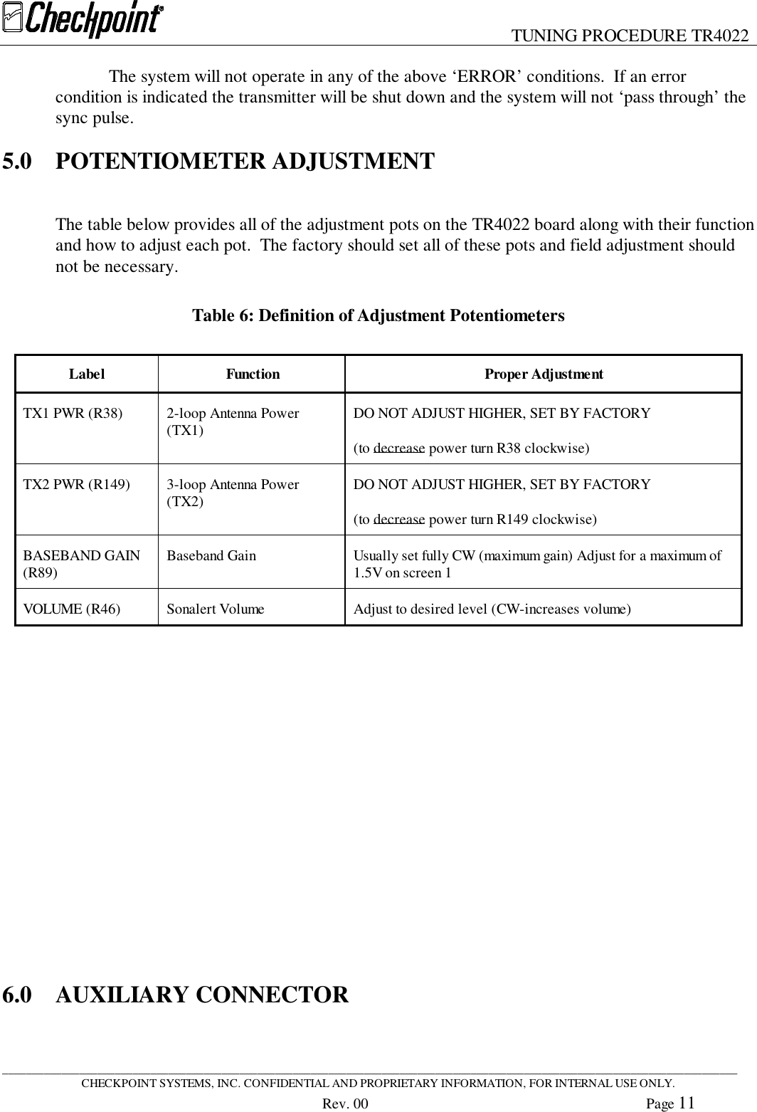 TUNING PROCEDURE TR4022____________________________________________________________________________________________________________________________CHECKPOINT SYSTEMS, INC. CONFIDENTIAL AND PROPRIETARY INFORMATION, FOR INTERNAL USE ONLY.Rev. 00 Page 11The system will not operate in any of the above ‘ERROR’ conditions.  If an errorcondition is indicated the transmitter will be shut down and the system will not ‘pass through’ thesync pulse.5.0 POTENTIOMETER ADJUSTMENTThe table below provides all of the adjustment pots on the TR4022 board along with their functionand how to adjust each pot.  The factory should set all of these pots and field adjustment shouldnot be necessary.Table 6: Definition of Adjustment PotentiometersLabel Function Proper AdjustmentTX1 PWR (R38) 2-loop Antenna Power(TX1) DO NOT ADJUST HIGHER, SET BY FACTORY(to decrease power turn R38 clockwise)TX2 PWR (R149) 3-loop Antenna Power(TX2) DO NOT ADJUST HIGHER, SET BY FACTORY(to decrease power turn R149 clockwise)BASEBAND GAIN(R89) Baseband Gain Usually set fully CW (maximum gain) Adjust for a maximum of1.5V on screen 1VOLUME (R46) Sonalert Volume Adjust to desired level (CW-increases volume)6.0 AUXILIARY CONNECTOR