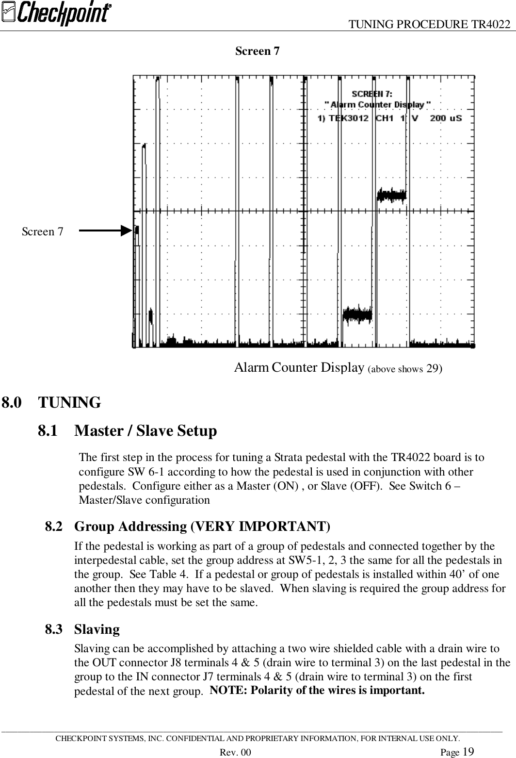 TUNING PROCEDURE TR4022____________________________________________________________________________________________________________________________CHECKPOINT SYSTEMS, INC. CONFIDENTIAL AND PROPRIETARY INFORMATION, FOR INTERNAL USE ONLY.Rev. 00 Page 19Screen 78.0 TUNING8.1 Master / Slave SetupThe first step in the process for tuning a Strata pedestal with the TR4022 board is toconfigure SW 6-1 according to how the pedestal is used in conjunction with otherpedestals.  Configure either as a Master (ON) , or Slave (OFF).  See Switch 6 –Master/Slave configuration8.2 Group Addressing (VERY IMPORTANT)If the pedestal is working as part of a group of pedestals and connected together by theinterpedestal cable, set the group address at SW5-1, 2, 3 the same for all the pedestals inthe group.  See Table 4.  If a pedestal or group of pedestals is installed within 40’ of oneanother then they may have to be slaved.  When slaving is required the group address forall the pedestals must be set the same.8.3 SlavingSlaving can be accomplished by attaching a two wire shielded cable with a drain wire tothe OUT connector J8 terminals 4 &amp; 5 (drain wire to terminal 3) on the last pedestal in thegroup to the IN connector J7 terminals 4 &amp; 5 (drain wire to terminal 3) on the firstpedestal of the next group.  NOTE: Polarity of the wires is important.Screen 7Alarm Counter Display (above shows 29)