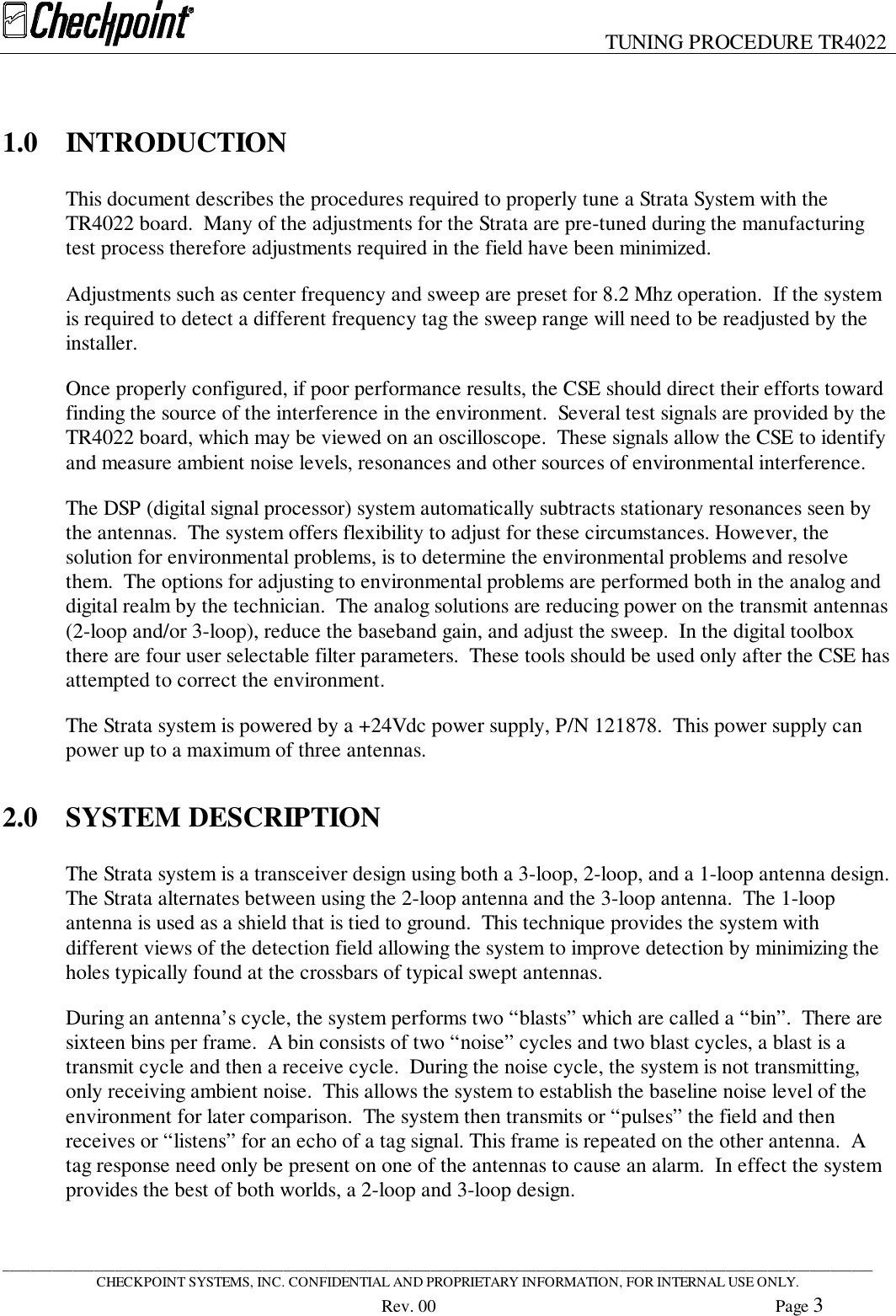 TUNING PROCEDURE TR4022____________________________________________________________________________________________________________________________CHECKPOINT SYSTEMS, INC. CONFIDENTIAL AND PROPRIETARY INFORMATION, FOR INTERNAL USE ONLY.Rev. 00 Page 31.0 INTRODUCTIONThis document describes the procedures required to properly tune a Strata System with theTR4022 board.  Many of the adjustments for the Strata are pre-tuned during the manufacturingtest process therefore adjustments required in the field have been minimized.Adjustments such as center frequency and sweep are preset for 8.2 Mhz operation.  If the systemis required to detect a different frequency tag the sweep range will need to be readjusted by theinstaller.Once properly configured, if poor performance results, the CSE should direct their efforts towardfinding the source of the interference in the environment.  Several test signals are provided by theTR4022 board, which may be viewed on an oscilloscope.  These signals allow the CSE to identifyand measure ambient noise levels, resonances and other sources of environmental interference.The DSP (digital signal processor) system automatically subtracts stationary resonances seen bythe antennas.  The system offers flexibility to adjust for these circumstances. However, thesolution for environmental problems, is to determine the environmental problems and resolvethem.  The options for adjusting to environmental problems are performed both in the analog anddigital realm by the technician.  The analog solutions are reducing power on the transmit antennas(2-loop and/or 3-loop), reduce the baseband gain, and adjust the sweep.  In the digital toolboxthere are four user selectable filter parameters.  These tools should be used only after the CSE hasattempted to correct the environment.The Strata system is powered by a +24Vdc power supply, P/N 121878.  This power supply canpower up to a maximum of three antennas.2.0 SYSTEM DESCRIPTIONThe Strata system is a transceiver design using both a 3-loop, 2-loop, and a 1-loop antenna design.The Strata alternates between using the 2-loop antenna and the 3-loop antenna.  The 1-loopantenna is used as a shield that is tied to ground.  This technique provides the system withdifferent views of the detection field allowing the system to improve detection by minimizing theholes typically found at the crossbars of typical swept antennas.During an antenna’s cycle, the system performs two “blasts” which are called a “bin”.  There aresixteen bins per frame.  A bin consists of two “noise” cycles and two blast cycles, a blast is atransmit cycle and then a receive cycle.  During the noise cycle, the system is not transmitting,only receiving ambient noise.  This allows the system to establish the baseline noise level of theenvironment for later comparison.  The system then transmits or “pulses” the field and thenreceives or “listens” for an echo of a tag signal. This frame is repeated on the other antenna.  Atag response need only be present on one of the antennas to cause an alarm.  In effect the systemprovides the best of both worlds, a 2-loop and 3-loop design.