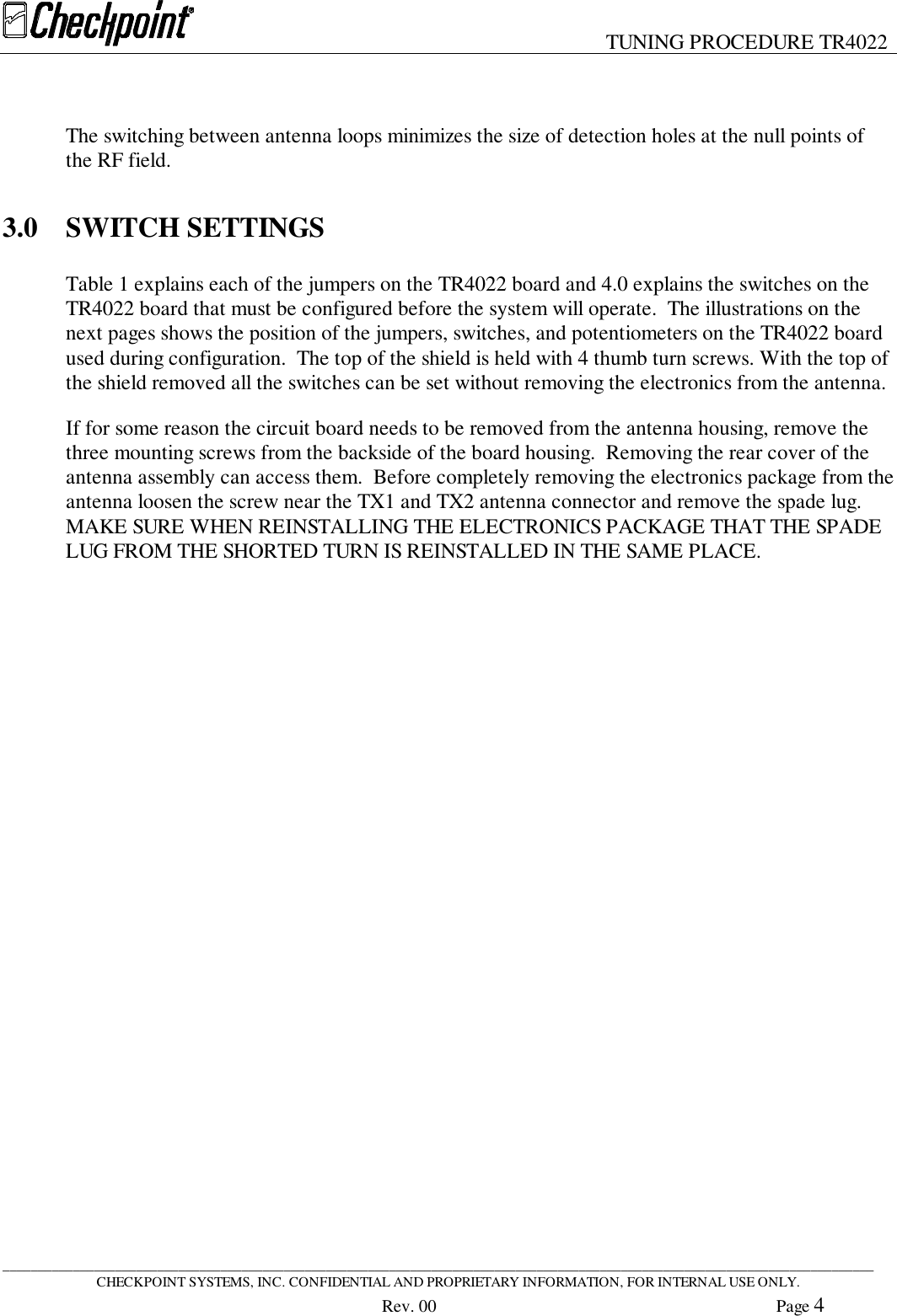 TUNING PROCEDURE TR4022____________________________________________________________________________________________________________________________CHECKPOINT SYSTEMS, INC. CONFIDENTIAL AND PROPRIETARY INFORMATION, FOR INTERNAL USE ONLY.Rev. 00 Page 4The switching between antenna loops minimizes the size of detection holes at the null points ofthe RF field.3.0 SWITCH SETTINGSTable 1 explains each of the jumpers on the TR4022 board and 4.0 explains the switches on theTR4022 board that must be configured before the system will operate.  The illustrations on thenext pages shows the position of the jumpers, switches, and potentiometers on the TR4022 boardused during configuration.  The top of the shield is held with 4 thumb turn screws. With the top ofthe shield removed all the switches can be set without removing the electronics from the antenna.If for some reason the circuit board needs to be removed from the antenna housing, remove thethree mounting screws from the backside of the board housing.  Removing the rear cover of theantenna assembly can access them.  Before completely removing the electronics package from theantenna loosen the screw near the TX1 and TX2 antenna connector and remove the spade lug.MAKE SURE WHEN REINSTALLING THE ELECTRONICS PACKAGE THAT THE SPADELUG FROM THE SHORTED TURN IS REINSTALLED IN THE SAME PLACE.