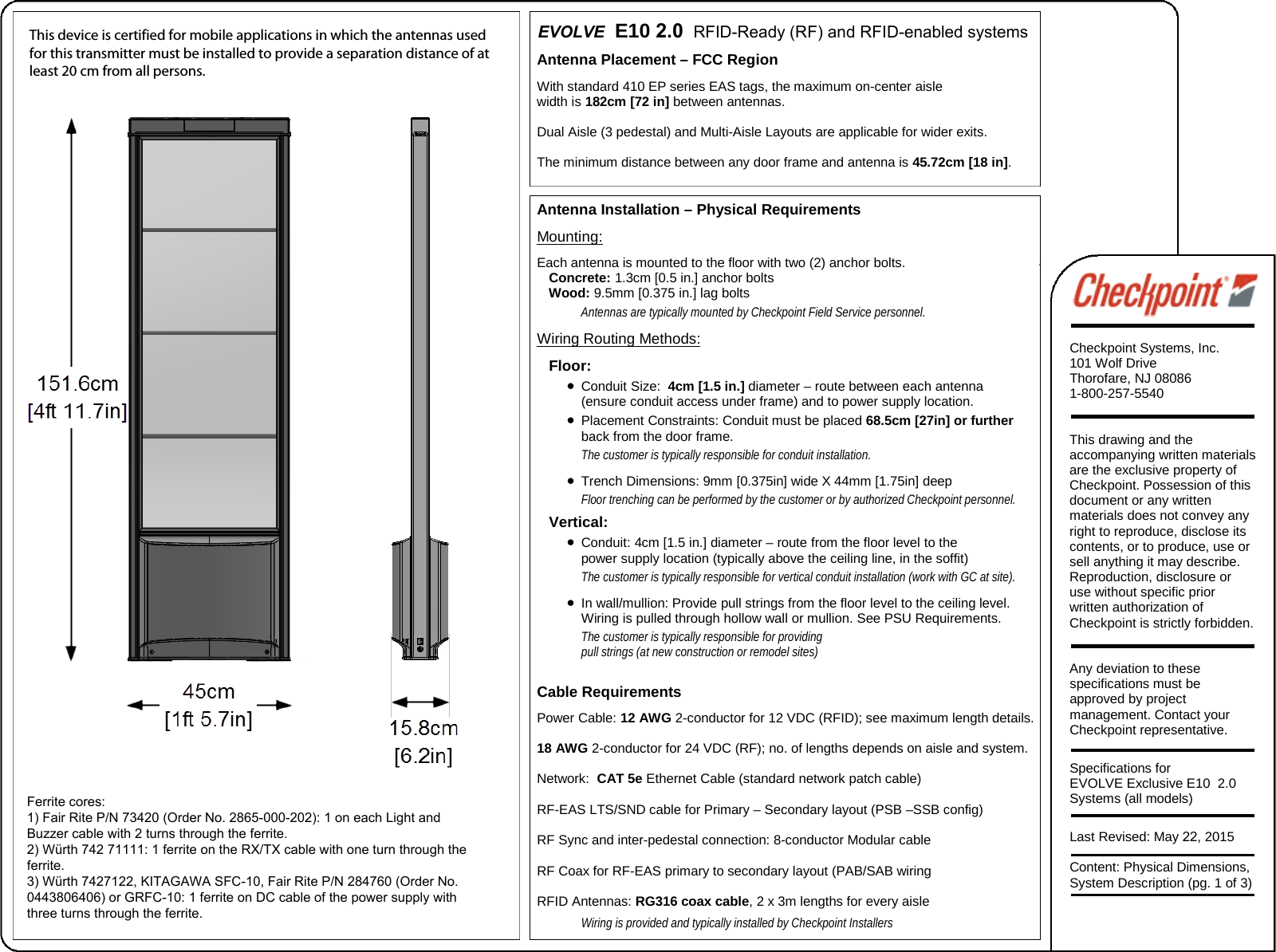 Antenna Placement – FCC Region With standard 410 EP series EAS tags, the maximum on-center aisle width is 182cm [72 in] between antennas.  Dual Aisle (3 pedestal) and Multi-Aisle Layouts are applicable for wider exits. The minimum distance between any door frame and antenna is 45.72cm [18 in]. Antenna Installation – Physical Requirements Mounting: Each antenna is mounted to the floor with two (2) anchor bolts. Concrete: 1.3cm [0.5 in.] anchor bolts Wood: 9.5mm [0.375 in.] lag bolts Antennas are typically mounted by Checkpoint Field Service personnel. Wiring Routing Methods: Floor: •Conduit Size:  4cm [1.5 in.] diameter – route between each antenna(ensure conduit access under frame) and to power supply location. •Placement Constraints: Conduit must be placed 68.5cm [27in] or furtherback from the door frame. The customer is typically responsible for conduit installation. •Trench Dimensions: 9mm [0.375in] wide X 44mm [1.75in] deepFloor trenching can be performed by the customer or by authorized Checkpoint personnel. Vertical: •Conduit: 4cm [1.5 in.] diameter – route from the floor level to thepower supply location (typically above the ceiling line, in the soffit) The customer is typically responsible for vertical conduit installation (work with GC at site).  •In wall/mullion: Provide pull strings from the floor level to the ceiling level.Wiring is pulled through hollow wall or mullion. See PSU Requirements.The customer is typically responsible for providing pull strings (at new construction or remodel sites) Cable Requirements Power Cable: 12 AWG 2-conductor for 12 VDC (RFID); see maximum length details. 18 AWG 2-conductor for 24 VDC (RF); no. of lengths depends on aisle and system.  Network:  CAT 5e Ethernet Cable (standard network patch cable) RF-EAS LTS/SND cable for Primary – Secondary layout (PSB –SSB config) RF Sync and inter-pedestal connection: 8-conductor Modular cable RF Coax for RF-EAS primary to secondary layout (PAB/SAB wiring RFID Antennas: RG316 coax cable, 2 x 3m lengths for every aisle Wiring is provided and typically installed by Checkpoint Installers   EVOLVE  E10 2.0  RFID-Ready (RF) and RFID-enabled systems Checkpoint Systems, Inc. 101 Wolf Drive Thorofare, NJ 08086 1-800-257-5540 This drawing and the accompanying written materials are the exclusive property of Checkpoint. Possession of this document or any written materials does not convey any right to reproduce, disclose its contents, or to produce, use or sell anything it may describe. Reproduction, disclosure or use without specific prior written authorization of Checkpoint is strictly forbidden. Any deviation to these specifications must be approved by project management. Contact your Checkpoint representative. Specifications for EVOLVE Exclusive E10  2.0 Systems (all models) Last Revised: May 22, 2015 Content: Physical Dimensions, System Description (pg. 1 of 3) This device is certified for mobile applications in which the antennas used for this transmitter must be installed to provide a separation distance of at least 20 cm from all persons.Ferrite cores: 1) Fair Rite P/N 73420 (Order No. 2865-000-202): 1 on each Light and Buzzer cable with 2 turns through the ferrite. 2) Würth 742 71111: 1 ferrite on the RX/TX cable with one turn through the ferrite. 3) Würth 7427122, KITAGAWA SFC-10, Fair Rite P/N 284760 (Order No. 0443806406) or GRFC-10: 1 ferrite on DC cable of the power supply with three turns through the ferrite. 