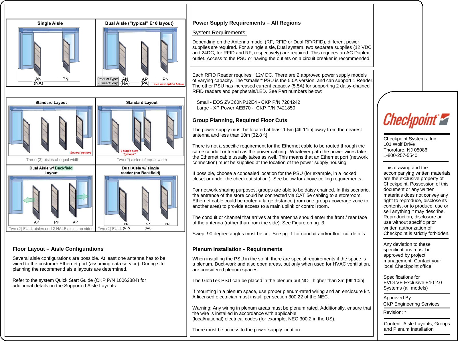 Floor Layout – Aisle Configurations Several aisle configurations are possible. At least one antenna has to be wired to the customer Ethernet port (assuming data service). During site planning the recommend aisle layouts are determined.   Refer to the system Quick Start Guide (CKP P/N 10062884) for additional details on the Supported Aisle Layouts. Power Supply Requirements – All Regions System Requirements: Depending on the Antenna model (RF, RFID or Dual RF/RFID), different power  supplies are required. For a single aisle, Dual system, two separate supplies (12 VDC and 24DC, for RFID and RF, respectively) are required. This requires an AC Duplex outlet. Access to the PSU or having the outlets on a circuit breaker is recommended. Each RFID Reader requires +12V DC. There are 2 approved power supply models  of varying capacity. The “smaller” PSU is the 5.0A version, and can support 1 Reader. The other PSU has increased current capactiy (5.5A) for supporting 2 daisy-chained RFID readers and peripherals/LED. See Part numbers below: Small - EOS ZVC60NP12E4 - CKP P/N 7284242 Large - XP Power AEB70 -  CKP P/N 7421850 Group Planning, Required Floor Cuts The power supply must be located at least 1.5m [4ft 11in] away from the nearest antenna and less than 10m [32.8 ft]. There is not a specific requirement for the Ethernet cable to be routed through the  same conduit or trench as the power cabling.  Whatever path the power wires take,  the Ethernet cable usually takes as well. This means that an Ethernet port (network connection) must be supplied at the location of the power supply housing. If possible, choose a concealed location for the PSU (for example, in a locked  closet or under the checkout station.). See below for above-ceiling requirements. For network sharing purposes, groups are able to be daisy chained. In this scenario, the entrance of the store could be connected via CAT 5e cabling to a storeroom.  Ethernet cable could be routed a large distance (from one group / coverage zone to  another area) to provide access to a main uplink or control room. The conduit or channel that arrives at the antenna should enter the front / rear face of the antenna (rather than from the side). See Figure on pg. 3.  Swept 90 degree angles must be cut. See pg. 1 for conduit and/or floor cut details. Plenum Installation - Requirements When installing the PSU in the soffit, there are special requirements if the space is  a plenum. Duct-work and also open areas, but only when used for HVAC ventilation, are considered plenum spaces. The GlobTek PSU can be placed in the plenum but NOT higher than 3m [9ft 10in]. If mounting in a plenum space, use proper plenum-rated wiring and an enclosure kit. A licensed electrician must install per section 300.22 of the NEC. Warning: Any wiring in plenum areas must be plenum rated. Additionally, ensure that the wire is installed in accordance with applicable  (local/national) electrical codes (for example, NEC 300.2 in the US). There must be access to the power supply location. Checkpoint Systems, Inc. 101 Wolf Drive Thorofare, NJ 08086 1-800-257-5540 This drawing and the accompanying written materials are the exclusive property of Checkpoint. Possession of this document or any written materials does not convey any right to reproduce, disclose its contents, or to produce, use or sell anything it may describe. Reproduction, disclosure or use without specific prior written authorization of Checkpoint is strictly forbidden. Any deviation to these specifications must be approved by project management. Contact your local Checkpoint office.   Specifications for EVOLVE Exclusive E10 2.0 Systems (all models) Approved By:  CKP Engineering Services  Revision: * Content: Aisle Layouts, Groups and Plenum Installation 