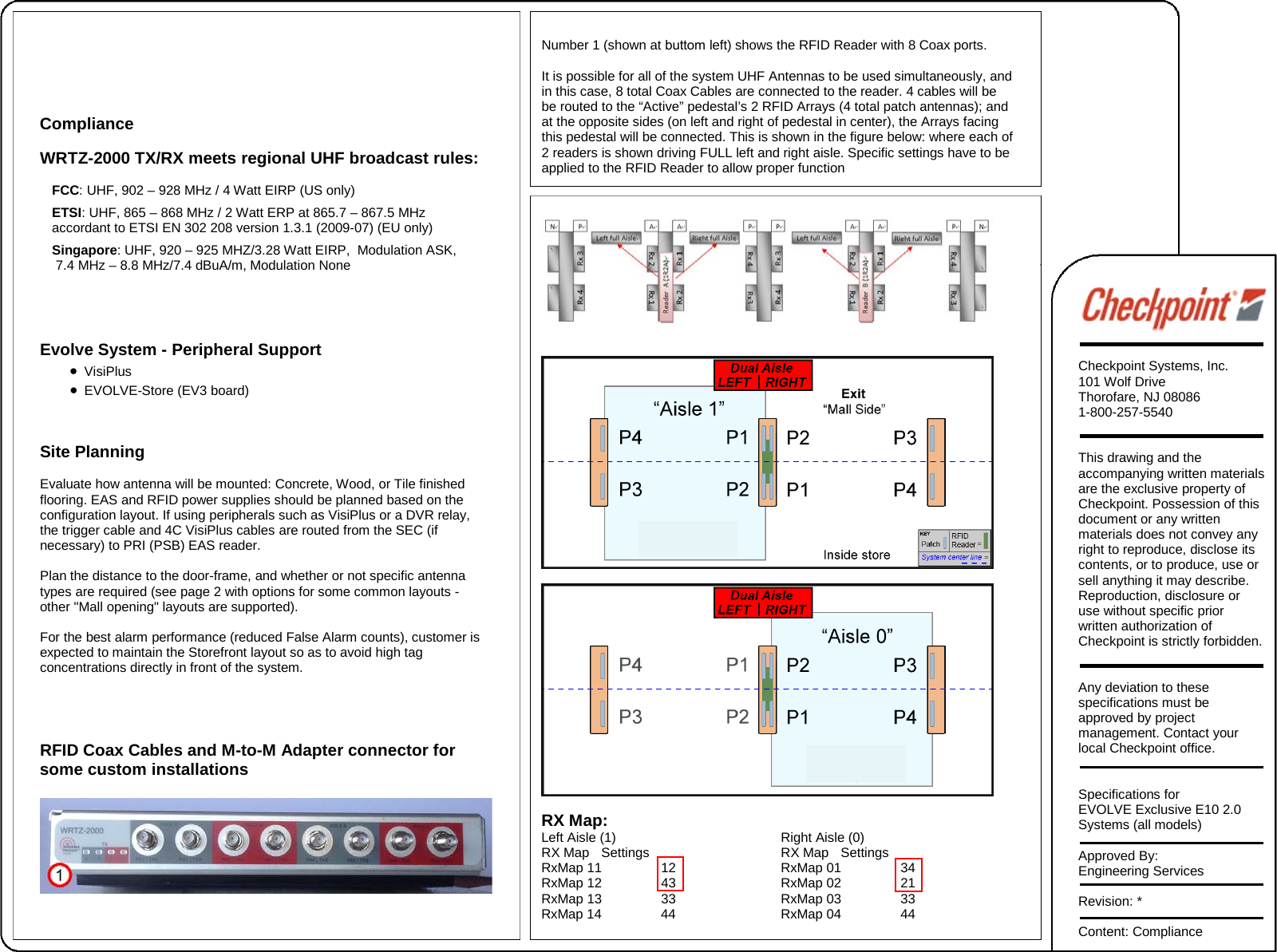 Compliance WRTZ-2000 TX/RX meets regional UHF broadcast rules: FCC: UHF, 902 – 928 MHz / 4 Watt EIRP (US only) ETSI: UHF, 865 – 868 MHz / 2 Watt ERP at 865.7 – 867.5 MHz accordant to ETSI EN 302 208 version 1.3.1 (2009-07) (EU only) Singapore: UHF, 920 – 925 MHZ/3.28 Watt EIRP,  Modulation ASK,  7.4 MHz – 8.8 MHz/7.4 dBuA/m, Modulation None Evolve System - Peripheral Support •VisiPlus•EVOLVE-Store (EV3 board)Site Planning Evaluate how antenna will be mounted: Concrete, Wood, or Tile finished flooring. EAS and RFID power supplies should be planned based on the configuration layout. If using peripherals such as VisiPlus or a DVR relay, the trigger cable and 4C VisiPlus cables are routed from the SEC (if necessary) to PRI (PSB) EAS reader.  Plan the distance to the door-frame, and whether or not specific antenna types are required (see page 2 with options for some common layouts - other &quot;Mall opening&quot; layouts are supported). For the best alarm performance (reduced False Alarm counts), customer is expected to maintain the Storefront layout so as to avoid high tag concentrations directly in front of the system. RFID Coax Cables and M-to-M Adapter connector for some custom installations Number 1 (shown at buttom left) shows the RFID Reader with 8 Coax ports. It is possible for all of the system UHF Antennas to be used simultaneously, and  in this case, 8 total Coax Cables are connected to the reader. 4 cables will be  be routed to the “Active” pedestal’s 2 RFID Arrays (4 total patch antennas); and  at the opposite sides (on left and right of pedestal in center), the Arrays facing  this pedestal will be connected. This is shown in the figure below: where each of 2 readers is shown driving FULL left and right aisle. Specific settings have to be  applied to the RFID Reader to allow proper function  RX Map: Left Aisle (1)   Right Aisle (0) RX Map Settings RX Map Settings RxMap 11 12 RxMap 01 34 RxMap 12 43 RxMap 02 21 RxMap 13 33 RxMap 03 33 RxMap 14 44 RxMap 04 44 Checkpoint Systems, Inc. 101 Wolf Drive Thorofare, NJ 08086 1-800-257-5540 This drawing and the accompanying written materials are the exclusive property of Checkpoint. Possession of this document or any written materials does not convey any right to reproduce, disclose its contents, or to produce, use or sell anything it may describe. Reproduction, disclosure or use without specific prior written authorization of Checkpoint is strictly forbidden. Any deviation to these specifications must be approved by project management. Contact your local Checkpoint office.   Specifications for EVOLVE Exclusive E10 2.0 Systems (all models) Approved By: Engineering Services Revision: * Content: Compliance 