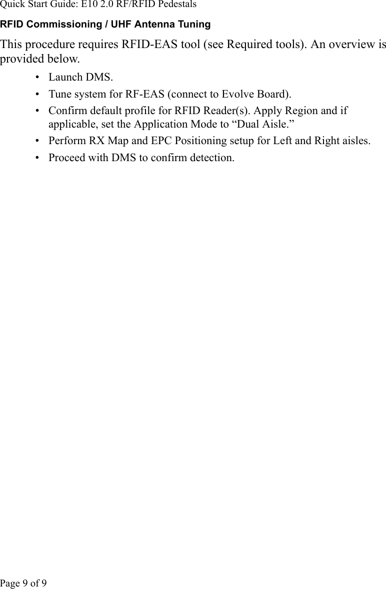 Quick Start Guide: E10 2.0 RF/RFID PedestalsPage 9 of 9RFID Commissioning / UHF Antenna TuningThis procedure requires RFID-EAS tool (see Required tools). An overview is provided below. • Launch DMS. •  Tune system for RF-EAS (connect to Evolve Board). •  Confirm default profile for RFID Reader(s). Apply Region and if applicable, set the Application Mode to “Dual Aisle.”•  Perform RX Map and EPC Positioning setup for Left and Right aisles. •  Proceed with DMS to confirm detection. 