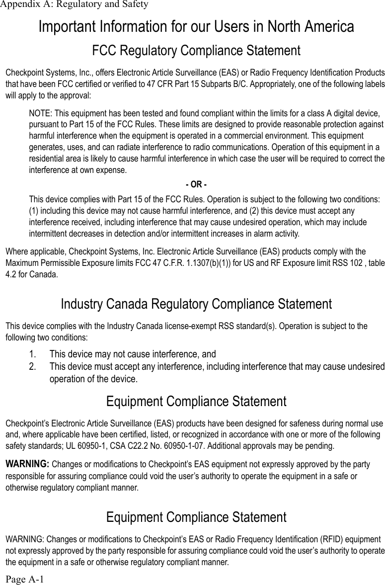 Appendix A: Regulatory and SafetyPage A-1Important Information for our Users in North America FCC Regulatory Compliance StatementCheckpoint Systems, Inc., offers Electronic Article Surveillance (EAS) or Radio Frequency Identification Products that have been FCC certified or verified to 47 CFR Part 15 Subparts B/C. Appropriately, one of the following labels will apply to the approval:NOTE: This equipment has been tested and found compliant within the limits for a class A digital device, pursuant to Part 15 of the FCC Rules. These limits are designed to provide reasonable protection against harmful interference when the equipment is operated in a commercial environment. This equipment generates, uses, and can radiate interference to radio communications. Operation of this equipment in a residential area is likely to cause harmful interference in which case the user will be required to correct the interference at own expense.- OR -This device complies with Part 15 of the FCC Rules. Operation is subject to the following two conditions: (1) including this device may not cause harmful interference, and (2) this device must accept any interference received, including interference that may cause undesired operation, which may include intermittent decreases in detection and/or intermittent increases in alarm activity.Where applicable, Checkpoint Systems, Inc. Electronic Article Surveillance (EAS) products comply with the Maximum Permissible Exposure limits FCC 47 C.F.R. 1.1307(b)(1)) for US and RF Exposure limit RSS 102 , table 4.2 for Canada.Industry Canada Regulatory Compliance StatementThis device complies with the Industry Canada license-exempt RSS standard(s). Operation is subject to the following two conditions:1. This device may not cause interference, and  2. This device must accept any interference, including interference that may cause undesired operation of the device.Equipment Compliance StatementCheckpoint’s Electronic Article Surveillance (EAS) products have been designed for safeness during normal use and, where applicable have been certified, listed, or recognized in accordance with one or more of the following safety standards; UL 60950-1, CSA C22.2 No. 60950-1-07. Additional approvals may be pending. WARNING: Changes or modifications to Checkpoint’s EAS equipment not expressly approved by the party responsible for assuring compliance could void the user’s authority to operate the equipment in a safe or otherwise regulatory compliant manner.Equipment Compliance StatementWARNING: Changes or modifications to Checkpoint’s EAS or Radio Frequency Identification (RFID) equipment not expressly approved by the party responsible for assuring compliance could void the user’s authority to operate the equipment in a safe or otherwise regulatory compliant manner.