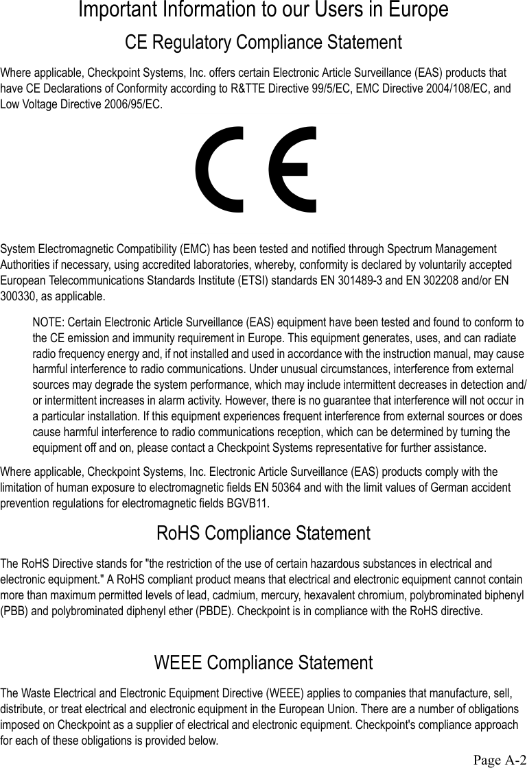 Page A-2Important Information to our Users in EuropeCE Regulatory Compliance StatementWhere applicable, Checkpoint Systems, Inc. offers certain Electronic Article Surveillance (EAS) products that have CE Declarations of Conformity according to R&amp;TTE Directive 99/5/EC, EMC Directive 2004/108/EC, and Low Voltage Directive 2006/95/EC.System Electromagnetic Compatibility (EMC) has been tested and notified through Spectrum Management Authorities if necessary, using accredited laboratories, whereby, conformity is declared by voluntarily accepted European Telecommunications Standards Institute (ETSI) standards EN 301489-3 and EN 302208 and/or EN 300330, as applicable.NOTE: Certain Electronic Article Surveillance (EAS) equipment have been tested and found to conform to the CE emission and immunity requirement in Europe. This equipment generates, uses, and can radiate radio frequency energy and, if not installed and used in accordance with the instruction manual, may cause harmful interference to radio communications. Under unusual circumstances, interference from external sources may degrade the system performance, which may include intermittent decreases in detection and/or intermittent increases in alarm activity. However, there is no guarantee that interference will not occur in a particular installation. If this equipment experiences frequent interference from external sources or does cause harmful interference to radio communications reception, which can be determined by turning the equipment off and on, please contact a Checkpoint Systems representative for further assistance.Where applicable, Checkpoint Systems, Inc. Electronic Article Surveillance (EAS) products comply with the limitation of human exposure to electromagnetic fields EN 50364 and with the limit values of German accident prevention regulations for electromagnetic fields BGVB11. RoHS Compliance StatementThe RoHS Directive stands for &quot;the restriction of the use of certain hazardous substances in electrical and electronic equipment.&quot; A RoHS compliant product means that electrical and electronic equipment cannot contain more than maximum permitted levels of lead, cadmium, mercury, hexavalent chromium, polybrominated biphenyl (PBB) and polybrominated diphenyl ether (PBDE). Checkpoint is in compliance with the RoHS directive.WEEE Compliance StatementThe Waste Electrical and Electronic Equipment Directive (WEEE) applies to companies that manufacture, sell, distribute, or treat electrical and electronic equipment in the European Union. There are a number of obligations imposed on Checkpoint as a supplier of electrical and electronic equipment. Checkpoint&apos;s compliance approach for each of these obligations is provided below.