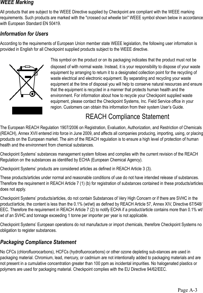 Page A-3WEEE MarkingAll products that are subject to the WEEE Directive supplied by Checkpoint are compliant with the WEEE marking requirements. Such products are marked with the &quot;crossed out wheelie bin&quot; WEEE symbol shown below in accordance with European Standard EN 50419.Information for UsersAccording to the requirements of European Union member state WEEE legislation, the following user information is provided in English for all Checkpoint supplied products subject to the WEEE directive.This symbol on the product or on its packaging indicates that the product must not be disposed of with normal waste. Instead, it is your responsibility to dispose of your waste equipment by arranging to return it to a designated collection point for the recycling of waste electrical and electronic equipment. By separating and recycling your waste equipment at the time of disposal you will help to conserve natural resources and ensure that the equipment is recycled in a manner that protects human health and the environment. For information about how to recycle your Checkpoint supplied waste equipment, please contact the Checkpoint Systems, Inc. Field Service office in your region. Customers can obtain this information from their system User’s Guide.REACH Compliance StatementThe European REACH Regulation 1907/2006 on Registration, Evaluation, Authorization, and Restriction of Chemicals (REACH), Annex XVII entered into force in June 2009, and affects all companies producing, importing, using, or placing products on the European market. The aim of the REACH regulation is to ensure a high level of protection of human health and the environment from chemical substances.Checkpoint Systems’ substances management system follows and complies with the current revision of the REACH Regulation on the substances as identified by ECHA (European Chemical Agency). Checkpoint Systems’ products are considered articles as defined in REACH Article 3 (3). These products/articles under normal and reasonable conditions of use do not have intended release of substances. Therefore the requirement in REACH Article 7 (1) (b) for registration of substances contained in these products/articles does not apply. Checkpoint Systems’ products/articles, do not contain Substances of Very High Concern or if there are SVHC in the product/article, the content is less than the 0.1% (wt/wt) as defined by REACH Article 57, Annex XIV, Directive 67/548/EEC. Therefore the requirement in REACH Article 7 (2) to notify ECHA if a product/article contains more than 0.1% wt/wt of an SVHC and tonnage exceeding 1 tonne per importer per year is not applicable.Checkpoint Systems’ European operations do not manufacture or import chemicals, therefore Checkpoint Systems no obligation to register substances. Packaging Compliance StatementNo CFCs (chlorofluorocarbons), HCFCs (hydrofluorocarbons) or other ozone depleting sub-stances are used in packaging material. Chromium, lead, mercury, or cadmium are not intentionally added to packaging materials and are not present in a cumulative concentration greater than 100 ppm as incidental impurities. No halogenated plastics or polymers are used for packaging material. Checkpoint complies with the EU Directive 94/62/EEC.