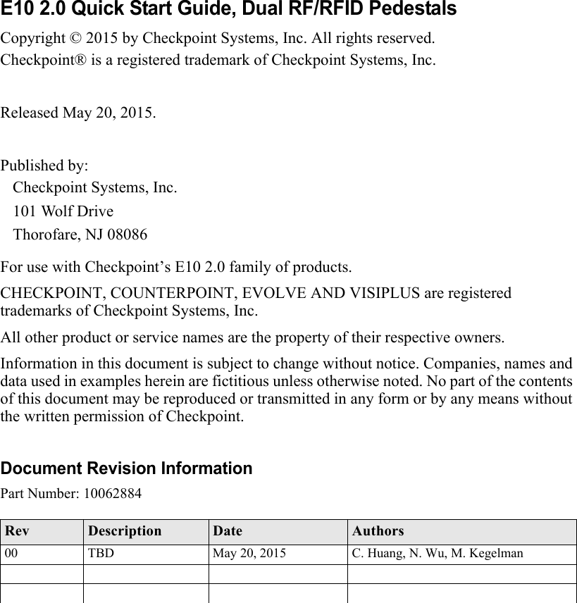 E10 2.0 Quick Start Guide, Dual RF/RFID PedestalsCopyright © 2015 by Checkpoint Systems, Inc. All rights reserved.Checkpoint® is a registered trademark of Checkpoint Systems, Inc.Released May 20, 2015.Published by:Checkpoint Systems, Inc.101 Wolf DriveThorofare, NJ 08086For use with Checkpoint’s E10 2.0 family of products.CHECKPOINT, COUNTERPOINT, EVOLVE AND VISIPLUS are registered trademarks of Checkpoint Systems, Inc.All other product or service names are the property of their respective owners.Information in this document is subject to change without notice. Companies, names and data used in examples herein are fictitious unless otherwise noted. No part of the contents of this document may be reproduced or transmitted in any form or by any means without the written permission of Checkpoint.Document Revision InformationPart Number: 10062884Rev Description Date Authors00 TBD May 20, 2015 C. Huang, N. Wu, M. Kegelman