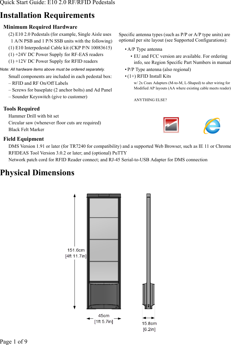 Quick Start Guide: E10 2.0 RF/RFID PedestalsPage 1 of 9Installation RequirementsMinimum Required Hardware(2) E10 2.0 Pedestals (for example, Single Aisle uses 1 A/N PSB and 1 P/N SSB units with the following)(1) E10 Interpedestal Cable kit (CKP P/N 10083615)(1) +24V DC Power Supply for RF-EAS readers(1) +12V DC Power Supply for RFID readersNote: All hardware items above must be ordered separately. Small components are included in each pedestal box:– RFID and RF On/Off Labels– Screws for baseplate (2 anchor bolts) and Ad Panel– Sounder Keyswitch (give to customer)Specific antenna types (such as P/P or A/P type units) are optional per site layout (see Supported Configurations):• A/P Type antenna • EU and FCC version are available. For ordering info, see Region Specific Part Numbers in manual• P/P Type antenna (also regional)• (1+) RFID Install Kits w/ 2x Coax Adapters (M-to-M, L-Shaped) to alter wiring for Modified AP layouts (AA where existing cable meets reader)ANYTHING ELSE?Tools RequiredHammer Drill with bit setCircular saw (whenever floor cuts are required)Black Felt MarkerField EquipmentDMS Version 1.91 or later (for TR7240 for compatibility) and a supported Web Browser, such as IE 11 or ChromeRFIDEAS Tool Version 3.0.2 or later; and (optional) PuTTYNetwork patch cord for RFID Reader connect; and RJ-45 Serial-to-USB Adapter for DMS connectionPhysical Dimensions