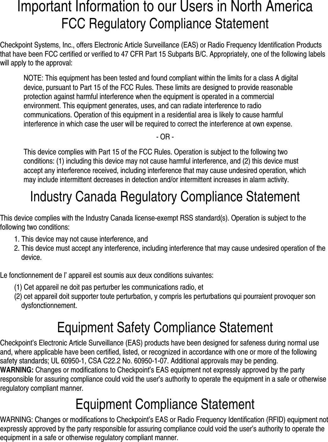 Important Information to our Users in North America FCC Regulatory Compliance Statement  Checkpoint Systems, Inc., offers Electronic Article Surveillance (EAS) or Radio Frequency Identification Products that have been FCC certified or verified to 47 CFR Part 15 Subparts B/C. Appropriately, one of the following labels will apply to the approval: NOTE: This equipment has been tested and found compliant within the limits for a class A digital device, pursuant to Part 15 of the FCC Rules. These limits are designed to provide reasonable protection against harmful interference when the equipment is operated in a commercial environment. This equipment generates, uses, and can radiate interference to radio communications. Operation of this equipment in a residential area is likely to cause harmful interference in which case the user will be required to correct the interference at own expense. - OR - This device complies with Part 15 of the FCC Rules. Operation is subject to the following two conditions: (1) including this device may not cause harmful interference, and (2) this device must accept any interference received, including interference that may cause undesired operation, which may include intermittent decreases in detection and/or intermittent increases in alarm activity. Industry Canada Regulatory Compliance Statement  This device complies with the Industry Canada license-exempt RSS standard(s). Operation is subject to the following two conditions:  1. This device may not cause interference, and   2. This device must accept any interference, including interference that may cause undesired operation of the device.  Le fonctionnement de l’ appareil est soumis aux deux conditions suivantes:   (1) Cet appareil ne doit pas perturber les communications radio, et  (2) cet appareil doit supporter toute perturbation, y compris les perturbations qui pourraient provoquer son dysfonctionnement.  Equipment Safety Compliance Statement  Checkpoint’s Electronic Article Surveillance (EAS) products have been designed for safeness during normal use and, where applicable have been certified, listed, or recognized in accordance with one or more of the following safety standards; UL 60950-1, CSA C22.2 No. 60950-1-07. Additional approvals may be pending.  WARNING: Changes or modifications to Checkpoint’s EAS equipment not expressly approved by the party responsible for assuring compliance could void the user’s authority to operate the equipment in a safe or otherwise regulatory compliant manner.  Equipment Compliance Statement  WARNING: Changes or modifications to Checkpoint’s EAS or Radio Frequency Identification (RFID) equipment not expressly approved by the party responsible for assuring compliance could void the user’s authority to operate the equipment in a safe or otherwise regulatory compliant manner.