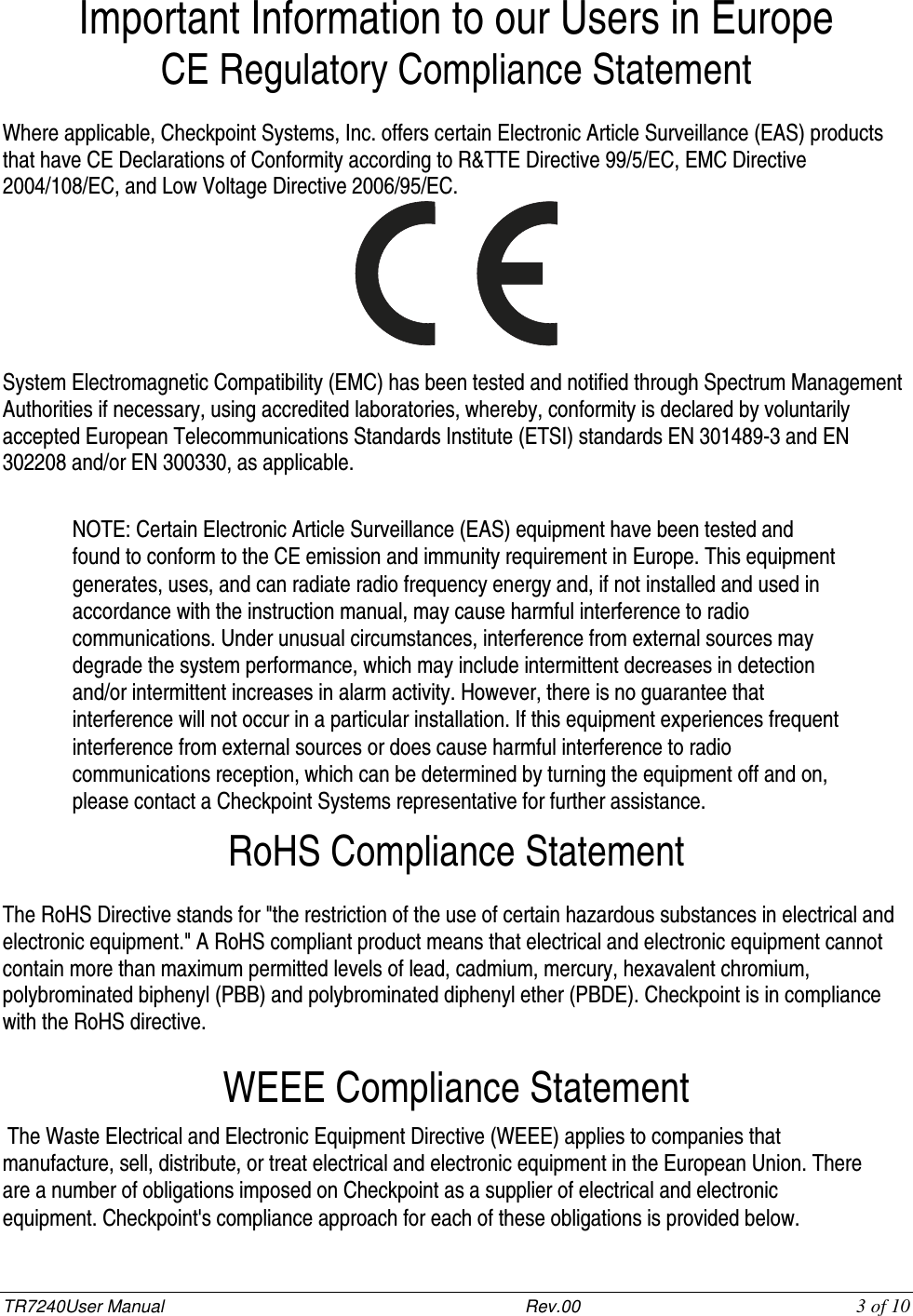 TR7240User Manual                           Rev.00   3 of 10 Important Information to our Users in Europe CE Regulatory Compliance Statement  Where applicable, Checkpoint Systems, Inc. offers certain Electronic Article Surveillance (EAS) products that have CE Declarations of Conformity according to R&amp;TTE Directive 99/5/EC, EMC Directive 2004/108/EC, and Low Voltage Directive 2006/95/EC.   System Electromagnetic Compatibility (EMC) has been tested and notified through Spectrum Management Authorities if necessary, using accredited laboratories, whereby, conformity is declared by voluntarily accepted European Telecommunications Standards Institute (ETSI) standards EN 301489-3 and EN 302208 and/or EN 300330, as applicable.  NOTE: Certain Electronic Article Surveillance (EAS) equipment have been tested and found to conform to the CE emission and immunity requirement in Europe. This equipment generates, uses, and can radiate radio frequency energy and, if not installed and used in accordance with the instruction manual, may cause harmful interference to radio communications. Under unusual circumstances, interference from external sources may degrade the system performance, which may include intermittent decreases in detection and/or intermittent increases in alarm activity. However, there is no guarantee that interference will not occur in a particular installation. If this equipment experiences frequent interference from external sources or does cause harmful interference to radio communications reception, which can be determined by turning the equipment off and on, please contact a Checkpoint Systems representative for further assistance. RoHS Compliance Statement  The RoHS Directive stands for &quot;the restriction of the use of certain hazardous substances in electrical and electronic equipment.&quot; A RoHS compliant product means that electrical and electronic equipment cannot contain more than maximum permitted levels of lead, cadmium, mercury, hexavalent chromium, polybrominated biphenyl (PBB) and polybrominated diphenyl ether (PBDE). Checkpoint is in compliance with the RoHS directive.  WEEE Compliance Statement  The Waste Electrical and Electronic Equipment Directive (WEEE) applies to companies that manufacture, sell, distribute, or treat electrical and electronic equipment in the European Union. There are a number of obligations imposed on Checkpoint as a supplier of electrical and electronic equipment. Checkpoint&apos;s compliance approach for each of these obligations is provided below.