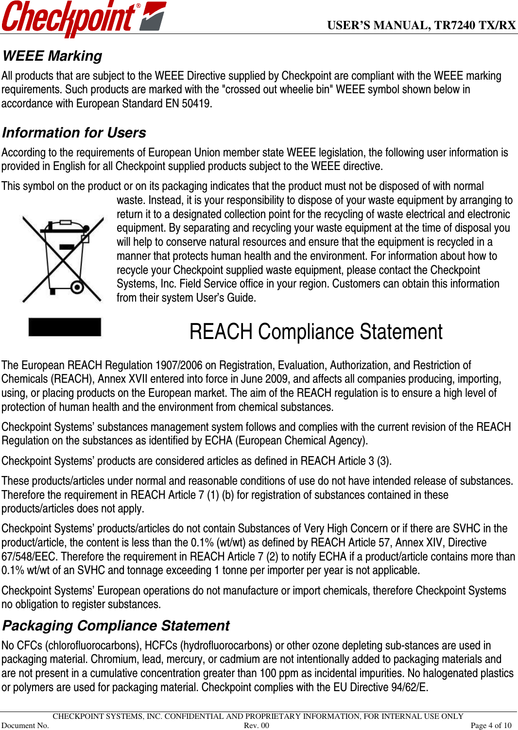      USER’S MANUAL, TR7240 TX/RX   CHECKPOINT SYSTEMS, INC. CONFIDENTIAL AND PROPRIETARY INFORMATION, FOR INTERNAL USE ONLY Document No.     Rev. 00  Page 4 of 10 WEEE Marking  All products that are subject to the WEEE Directive supplied by Checkpoint are compliant with the WEEE marking requirements. Such products are marked with the &quot;crossed out wheelie bin&quot; WEEE symbol shown below in accordance with European Standard EN 50419.   Information for Users  According to the requirements of European Union member state WEEE legislation, the following user information is provided in English for all Checkpoint supplied products subject to the WEEE directive. This symbol on the product or on its packaging indicates that the product must not be disposed of with normal waste. Instead, it is your responsibility to dispose of your waste equipment by arranging to return it to a designated collection point for the recycling of waste electrical and electronic equipment. By separating and recycling your waste equipment at the time of disposal you will help to conserve natural resources and ensure that the equipment is recycled in a manner that protects human health and the environment. For information about how to recycle your Checkpoint supplied waste equipment, please contact the Checkpoint Systems, Inc. Field Service office in your region. Customers can obtain this information from their system User’s Guide.  REACH Compliance Statement  The European REACH Regulation 1907/2006 on Registration, Evaluation, Authorization, and Restriction of Chemicals (REACH), Annex XVII entered into force in June 2009, and affects all companies producing, importing, using, or placing products on the European market. The aim of the REACH regulation is to ensure a high level of protection of human health and the environment from chemical substances. Checkpoint Systems’ substances management system follows and complies with the current revision of the REACH Regulation on the substances as identified by ECHA (European Chemical Agency).  Checkpoint Systems’ products are considered articles as defined in REACH Article 3 (3).  These products/articles under normal and reasonable conditions of use do not have intended release of substances. Therefore the requirement in REACH Article 7 (1) (b) for registration of substances contained in these products/articles does not apply.  Checkpoint Systems’ products/articles do not contain Substances of Very High Concern or if there are SVHC in the product/article, the content is less than the 0.1% (wt/wt) as defined by REACH Article 57, Annex XIV, Directive 67/548/EEC. Therefore the requirement in REACH Article 7 (2) to notify ECHA if a product/article contains more than 0.1% wt/wt of an SVHC and tonnage exceeding 1 tonne per importer per year is not applicable. Checkpoint Systems’ European operations do not manufacture or import chemicals, therefore Checkpoint Systems no obligation to register substances. Packaging Compliance Statement  No CFCs (chlorofluorocarbons), HCFCs (hydrofluorocarbons) or other ozone depleting sub-stances are used in packaging material. Chromium, lead, mercury, or cadmium are not intentionally added to packaging materials and are not present in a cumulative concentration greater than 100 ppm as incidental impurities. No halogenated plastics or polymers are used for packaging material. Checkpoint complies with the EU Directive 94/62/E. 