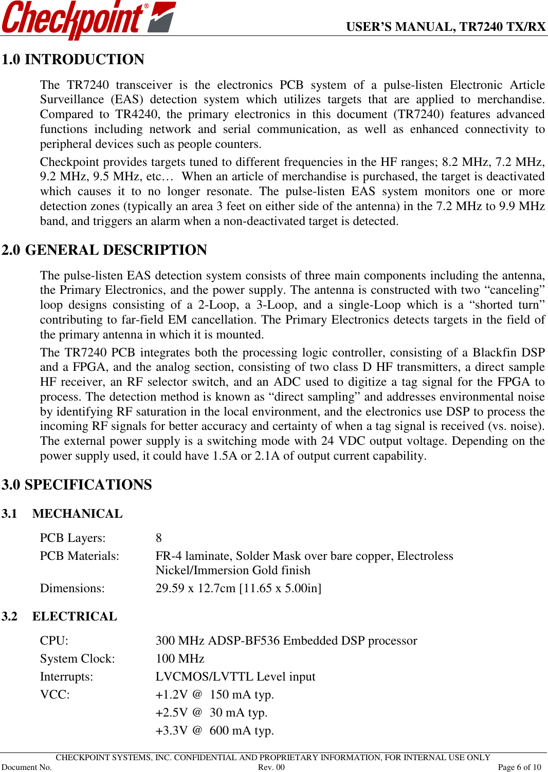      USER’S MANUAL, TR7240 TX/RX   CHECKPOINT SYSTEMS, INC. CONFIDENTIAL AND PROPRIETARY INFORMATION, FOR INTERNAL USE ONLY Document No.     Rev. 00  Page 6 of 10 1.0 INTRODUCTION The  TR7240  transceiver  is  the  electronics  PCB  system  of  a  pulse-listen  Electronic  Article Surveillance  (EAS)  detection  system  which  utilizes  targets  that  are  applied  to  merchandise. Compared  to  TR4240,  the  primary  electronics  in  this  document  (TR7240)  features  advanced functions  including  network  and  serial  communication,  as  well  as  enhanced  connectivity  to peripheral devices such as people counters.   Checkpoint provides targets tuned to different frequencies in the HF ranges; 8.2 MHz, 7.2 MHz, 9.2 MHz, 9.5 MHz, etc…  When an article of merchandise is purchased, the target is deactivated which  causes  it  to  no  longer  resonate.  The  pulse-listen  EAS  system  monitors  one  or  more detection zones (typically an area 3 feet on either side of the antenna) in the 7.2 MHz to 9.9 MHz band, and triggers an alarm when a non-deactivated target is detected. 2.0 1GENERAL DESCRIPTION The pulse-listen EAS detection system consists of three main components including the antenna, the Primary Electronics, and the power supply. The antenna is constructed with two “canceling” loop  designs  consisting  of  a  2-Loop,  a  3-Loop,  and  a  single-Loop  which  is  a  “shorted  turn” contributing to far-field EM cancellation. The Primary Electronics detects targets in the field of the primary antenna in which it is mounted. The TR7240 PCB integrates both the processing logic controller, consisting of a Blackfin DSP and a FPGA, and the analog section, consisting of two class D HF transmitters, a direct sample HF receiver, an RF selector switch, and an ADC used to digitize a tag signal for the FPGA to process. The detection method is known as “direct sampling” and addresses environmental noise by identifying RF saturation in the local environment, and the electronics use DSP to process the incoming RF signals for better accuracy and certainty of when a tag signal is received (vs. noise). The external power supply is a switching mode with 24 VDC output voltage. Depending on the power supply used, it could have 1.5A or 2.1A of output current capability. 3.0 SPECIFICATIONS 3.1 MECHANICAL PCB Layers:    8 PCB Materials:   FR-4 laminate, Solder Mask over bare copper, Electroless Nickel/Immersion Gold finish Dimensions:    29.59 x 12.7cm [11.65 x 5.00in]  3.2 ELECTRICAL CPU:      300 MHz ADSP-BF536 Embedded DSP processor System Clock:   100 MHz Interrupts:    LVCMOS/LVTTL Level input VCC:      +1.2V @  150 mA typ.       +2.5V @  30 mA typ.       +3.3V @  600 mA typ. 