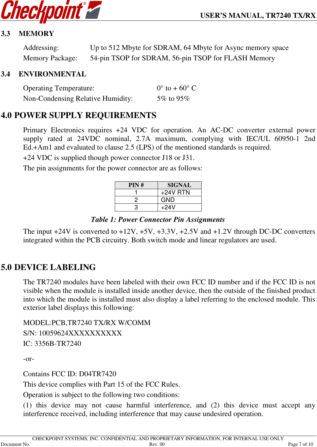      USER’S MANUAL, TR7240 TX/RX   CHECKPOINT SYSTEMS, INC. CONFIDENTIAL AND PROPRIETARY INFORMATION, FOR INTERNAL USE ONLY Document No.     Rev. 00  Page 7 of 10 3.3 MEMORY Addressing:    Up to 512 Mbyte for SDRAM, 64 Mbyte for Async memory space Memory Package:  54-pin TSOP for SDRAM, 56-pin TSOP for FLASH Memory 3.4 ENVIRONMENTAL Operating Temperature:      0° to + 60° C Non-Condensing Relative Humidity:   5% to 95% 4.0 POWER SUPPLY REQUIREMENTS Primary  Electronics  requires  +24  VDC  for  operation.  An  AC-DC  converter  external  power supply  rated  at  24VDC  nominal,  2.7A  maximum,  complying  with  IEC/UL  60950-1  2nd Ed.+Am1 and evaluated to clause 2.5 (LPS) of the mentioned standards is required.  +24 VDC is supplied though power connector J18 or J31.  The pin assignments for the power connector are as follows:  PIN #  SIGNAL 1  +24V RTN 2  GND 3  +24V Table 1: Power Connector Pin Assignments The input +24V is converted to +12V, +5V, +3.3V, +2.5V and +1.2V through DC-DC converters integrated within the PCB circuitry. Both switch mode and linear regulators are used.   5.0 DEVICE LABELING The TR7240 modules have been labeled with their own FCC ID number and if the FCC ID is not visible when the module is installed inside another device, then the outside of the finished product into which the module is installed must also display a label referring to the enclosed module. This exterior label displays this following:  MODEL:PCB,TR7240 TX/RX W/COMM S/N: 10059624XXXXXXXXXX IC: 3356B-TR7240   -or-   Contains FCC ID: D04TR7420 This device complies with Part 15 of the FCC Rules.  Operation is subject to the following two conditions: (1)  this  device  may  not  cause  harmful  interference,  and  (2)  this  device  must  accept  any interference received, including interference that may cause undesired operation.   