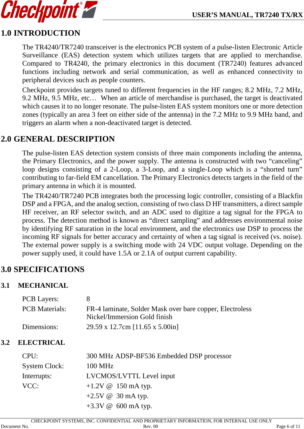      USER’S MANUAL, TR7240 TX/RX   CHECKPOINT SYSTEMS, INC. CONFIDENTIAL AND PROPRIETARY INFORMATION, FOR INTERNAL USE ONLY Document No.     Rev. 00 Page 6 of 11 1.0 INTRODUCTION The TR4240/TR7240 transceiver is the electronics PCB system of a pulse-listen Electronic Article Surveillance (EAS) detection system which utilizes targets that are applied to merchandise. Compared to TR4240, the primary electronics in this document (TR7240)  features advanced functions including network and serial communication, as well as enhanced connectivity to peripheral devices such as people counters.   Checkpoint provides targets tuned to different frequencies in the HF ranges; 8.2 MHz, 7.2 MHz, 9.2 MHz, 9.5 MHz, etc…  When an article of merchandise is purchased, the target is deactivated which causes it to no longer resonate. The pulse-listen EAS system monitors one or more detection zones (typically an area 3 feet on either side of the antenna) in the 7.2 MHz to 9.9 MHz band, and triggers an alarm when a non-deactivated target is detected. 2.0 1GENERAL DESCRIPTION The pulse-listen EAS detection system consists of three main components including the antenna, the Primary Electronics, and the power supply. The antenna is constructed with two “canceling” loop designs consisting of a 2-Loop, a 3-Loop,  and a single-Loop which is a “shorted turn” contributing to far-field EM cancellation. The Primary Electronics detects targets in the field of the primary antenna in which it is mounted. The TR4240/TR7240 PCB integrates both the processing logic controller, consisting of a Blackfin DSP and a FPGA, and the analog section, consisting of two class D HF transmitters, a direct sample HF receiver, an RF selector switch, and an ADC used to digitize a tag signal for the FPGA to process. The detection method is known as “direct sampling” and addresses environmental noise by identifying RF saturation in the local environment, and the electronics use DSP to process the incoming RF signals for better accuracy and certainty of when a tag signal is received (vs. noise). The external power supply is a switching mode with 24 VDC output voltage. Depending on the power supply used, it could have 1.5A or 2.1A of output current capability. 3.0 SPECIFICATIONS 3.1 MECHANICAL PCB Layers:    8 PCB Materials:   FR-4 laminate, Solder Mask over bare copper, Electroless Nickel/Immersion Gold finish Dimensions:    29.59 x 12.7cm [11.65 x 5.00in]  3.2 ELECTRICAL CPU:   300 MHz ADSP-BF536 Embedded DSP processor System Clock:   100 MHz Interrupts:    LVCMOS/LVTTL Level input VCC:      +1.2V @  150 mA typ.       +2.5V @  30 mA typ.       +3.3V @  600 mA typ. 
