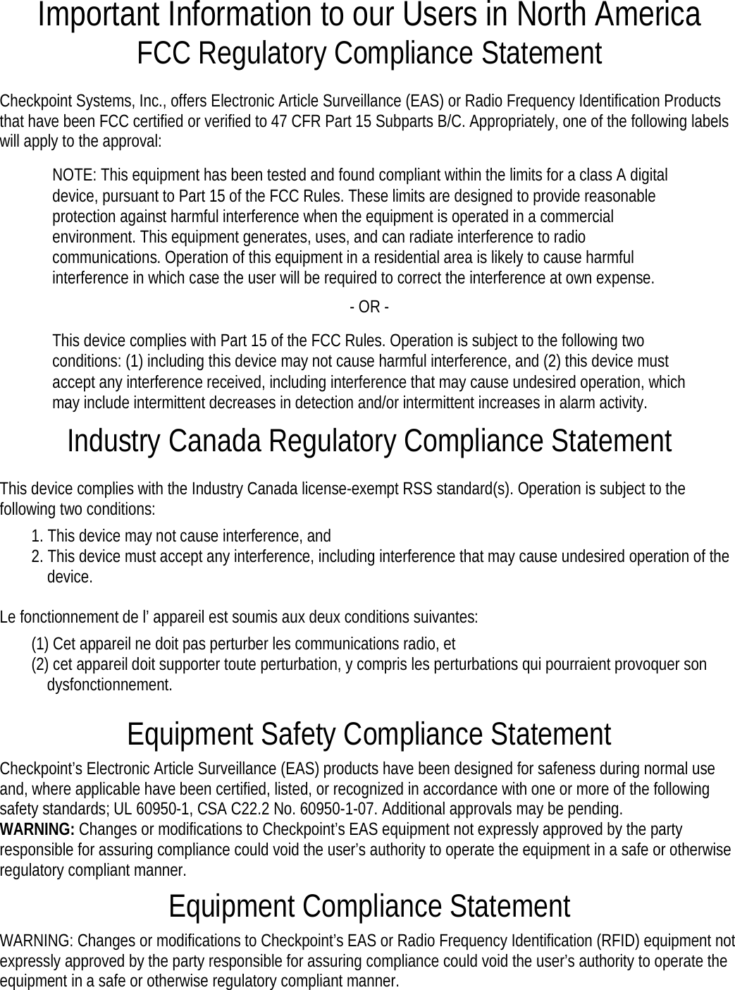 Important Information to our Users in North America FCC Regulatory Compliance Statement  Checkpoint Systems, Inc., offers Electronic Article Surveillance (EAS) or Radio Frequency Identification Products that have been FCC certified or verified to 47 CFR Part 15 Subparts B/C. Appropriately, one of the following labels will apply to the approval: NOTE: This equipment has been tested and found compliant within the limits for a class A digital device, pursuant to Part 15 of the FCC Rules. These limits are designed to provide reasonable protection against harmful interference when the equipment is operated in a commercial environment. This equipment generates, uses, and can radiate interference to radio communications. Operation of this equipment in a residential area is likely to cause harmful interference in which case the user will be required to correct the interference at own expense. - OR - This device complies with Part 15 of the FCC Rules. Operation is subject to the following two conditions: (1) including this device may not cause harmful interference, and (2) this device must accept any interference received, including interference that may cause undesired operation, which may include intermittent decreases in detection and/or intermittent increases in alarm activity. Industry Canada Regulatory Compliance Statement  This device complies with the Industry Canada license-exempt RSS standard(s). Operation is subject to the following two conditions:  1. This device may not cause interference, and   2. This device must accept any interference, including interference that may cause undesired operation of the device.  Le fonctionnement de l’ appareil est soumis aux deux conditions suivantes:   (1) Cet appareil ne doit pas perturber les communications radio, et  (2) cet appareil doit supporter toute perturbation, y compris les perturbations qui pourraient provoquer son dysfonctionnement.  Equipment Safety Compliance Statement  Checkpoint’s Electronic Article Surveillance (EAS) products have been designed for safeness during normal use and, where applicable have been certified, listed, or recognized in accordance with one or more of the following safety standards; UL 60950-1, CSA C22.2 No. 60950-1-07. Additional approvals may be pending.  WARNING: Changes or modifications to Checkpoint’s EAS equipment not expressly approved by the party responsible for assuring compliance could void the user’s authority to operate the equipment in a safe or otherwise regulatory compliant manner.  Equipment Compliance Statement  WARNING: Changes or modifications to Checkpoint’s EAS or Radio Frequency Identification (RFID) equipment not expressly approved by the party responsible for assuring compliance could void the user’s authority to operate the equipment in a safe or otherwise regulatory compliant manner.