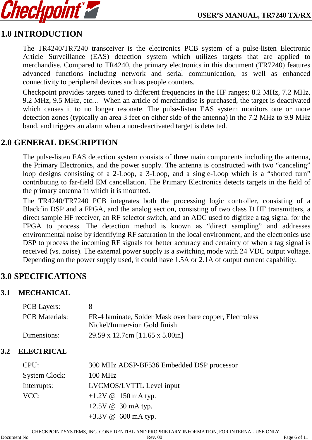      USER’S MANUAL, TR7240 TX/RX   CHECKPOINT SYSTEMS, INC. CONFIDENTIAL AND PROPRIETARY INFORMATION, FOR INTERNAL USE ONLY Document No.     Rev. 00 Page 6 of 11 1.0 INTRODUCTION The  TR4240/TR7240 transceiver is the  electronics  PCB system of a pulse-listen Electronic Article Surveillance (EAS) detection system which utilizes targets that are applied to merchandise. Compared to TR4240, the primary electronics in this document (TR7240) features advanced functions including network and serial communication, as well as enhanced connectivity to peripheral devices such as people counters.   Checkpoint provides targets tuned to different frequencies in the HF ranges; 8.2 MHz, 7.2 MHz, 9.2 MHz, 9.5 MHz, etc…  When an article of merchandise is purchased, the target is deactivated which causes it to no longer resonate. The pulse-listen EAS system monitors one or more detection zones (typically an area 3 feet on either side of the antenna) in the 7.2 MHz to 9.9 MHz band, and triggers an alarm when a non-deactivated target is detected. 2.0 1GENERAL DESCRIPTION The pulse-listen EAS detection system consists of three main components including the antenna, the Primary Electronics, and the power supply. The antenna is constructed with two “canceling” loop designs consisting of a 2-Loop, a 3-Loop,  and a single-Loop which is a “shorted turn” contributing to far-field EM cancellation. The Primary Electronics detects targets in the field of the primary antenna in which it is mounted. The  TR4240/TR7240  PCB integrates both the processing logic controller,  consisting of a Blackfin DSP and a FPGA, and the analog section, consisting of two class D HF transmitters, a direct sample HF receiver, an RF selector switch, and an ADC used to digitize a tag signal for the FPGA to process. The detection method is known as “direct sampling” and addresses environmental noise by identifying RF saturation in the local environment, and the electronics use DSP to process the incoming RF signals for better accuracy and certainty of when a tag signal is received (vs. noise). The external power supply is a switching mode with 24 VDC output voltage. Depending on the power supply used, it could have 1.5A or 2.1A of output current capability. 3.0 SPECIFICATIONS 3.1 MECHANICAL PCB Layers:    8 PCB Materials:   FR-4 laminate, Solder Mask over bare copper, Electroless Nickel/Immersion Gold finish Dimensions:    29.59 x 12.7cm [11.65 x 5.00in]  3.2 ELECTRICAL CPU:   300 MHz ADSP-BF536 Embedded DSP processor System Clock:   100 MHz Interrupts:    LVCMOS/LVTTL Level input VCC:      +1.2V @  150 mA typ.       +2.5V @  30 mA typ.       +3.3V @  600 mA typ. 