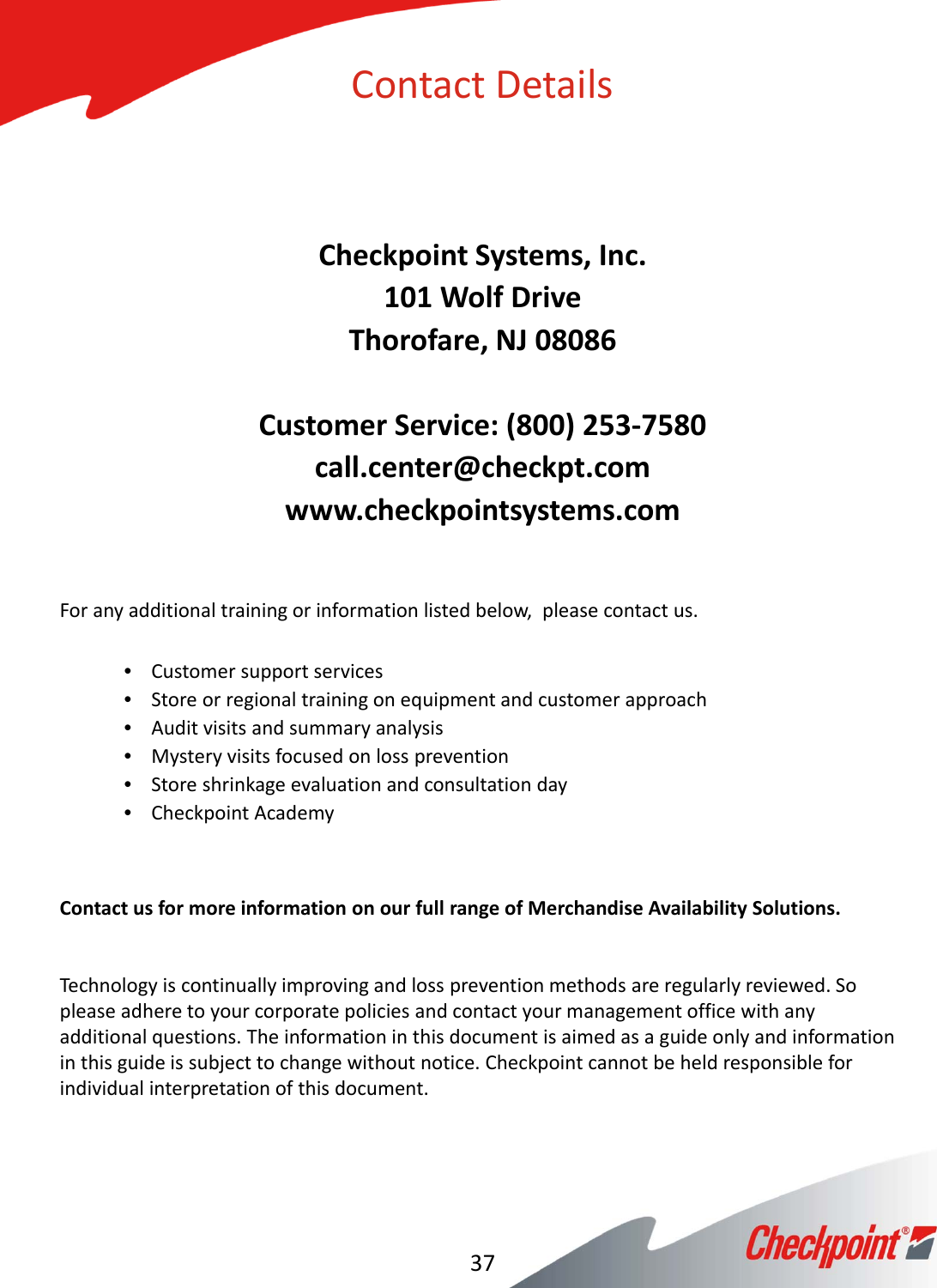 CheckpointSystems,Inc.101WolfDriveThorofare,NJ08086CustomerService:(800)253‐7580call.center@checkpt.comwww.checkpointsystems.comForanyadditionaltrainingorinformationlistedbelow,pleasecontactus.•Customersupportservices•Storeorregionaltrainingonequipmentandcustomerapproach•Auditvisitsandsummaryanalysis•Mysteryvisitsfocusedonlossprevention•Storeshrinkageevaluationandconsultationday•CheckpointAcademyContactusformoreinformationonourfullrangeofMerchandiseAvailabilitySolutions.Technologyiscontinuallyimprovingandlosspreventionmethodsareregularlyreviewed.Sopleaseadheretoyourcorporatepoliciesandcontactyourmanagementofficewithanyadditionalquestions.Theinformationinthisdocumentisaimedasaguideonlyandinformationinthisguideissubjecttochangewithoutnotice.Checkpointcannotbeheldresponsibleforindividualinterpretationofthisdocument.37ContactDetails