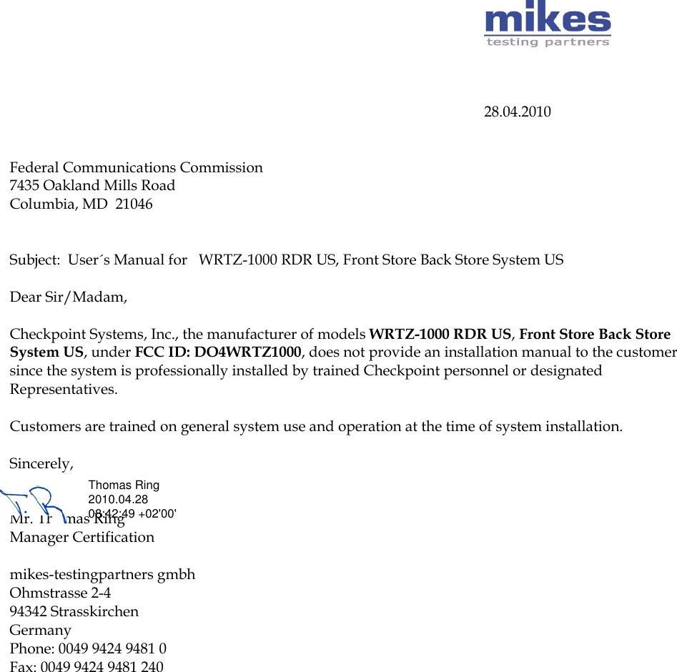                        28.04.2010   Federal Communications Commission 7435 Oakland Mills Road Columbia, MD  21046   Subject:  User´s Manual for   WRTZ-1000 RDR US, Front Store Back Store System US  Dear Sir/Madam,   Checkpoint Systems, Inc., the manufacturer of models WRTZ-1000 RDR US, Front Store Back Store System US, under FCC ID: DO4WRTZ1000, does not provide an installation manual to the customer since the system is professionally installed by trained Checkpoint personnel or designated Representatives.   Customers are trained on general system use and operation at the time of system installation.  Sincerely,   Mr. Thomas Ring  Manager Certification   mikes-testingpartners gmbh Ohmstrasse 2-4 94342 Strasskirchen Germany Phone: 0049 9424 9481 0  Fax: 0049 9424 9481 240   Thomas Ring 2010.04.28 08:42:49 +02&apos;00&apos;