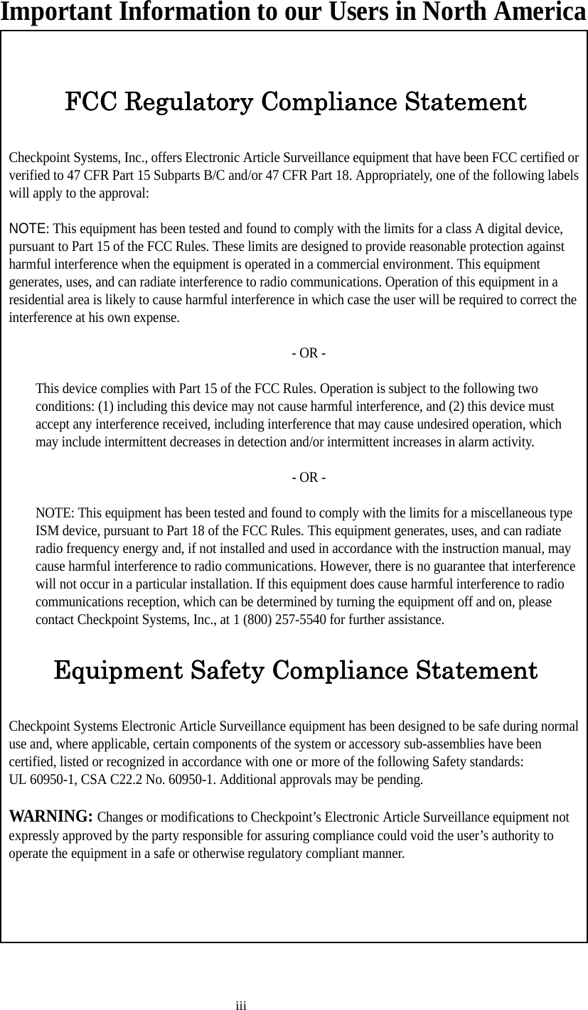 iiiImportant Information to our Users in North AmericaFCC Regulatory Compliance StatementCheckpoint Systems, Inc., offers Electronic Article Surveillance equipment that have been FCC certified or verified to 47 CFR Part 15 Subparts B/C and/or 47 CFR Part 18. Appropriately, one of the following labels will apply to the approval:NOTE: This equipment has been tested and found to comply with the limits for a class A digital device, pursuant to Part 15 of the FCC Rules. These limits are designed to provide reasonable protection against harmful interference when the equipment is operated in a commercial environment. This equipment generates, uses, and can radiate interference to radio communications. Operation of this equipment in a residential area is likely to cause harmful interference in which case the user will be required to correct the interference at his own expense.- OR -This device complies with Part 15 of the FCC Rules. Operation is subject to the following two conditions: (1) including this device may not cause harmful interference, and (2) this device must accept any interference received, including interference that may cause undesired operation, which may include intermittent decreases in detection and/or intermittent increases in alarm activity. - OR -NOTE: This equipment has been tested and found to comply with the limits for a miscellaneous type ISM device, pursuant to Part 18 of the FCC Rules. This equipment generates, uses, and can radiate radio frequency energy and, if not installed and used in accordance with the instruction manual, may cause harmful interference to radio communications. However, there is no guarantee that interference will not occur in a particular installation. If this equipment does cause harmful interference to radio communications reception, which can be determined by turning the equipment off and on, please contact Checkpoint Systems, Inc., at 1 (800) 257-5540 for further assistance.Equipment Safety Compliance StatementCheckpoint Systems Electronic Article Surveillance equipment has been designed to be safe during normal use and, where applicable, certain components of the system or accessory sub-assemblies have been certified, listed or recognized in accordance with one or more of the following Safety standards: UL 60950-1, CSA C22.2 No. 60950-1. Additional approvals may be pending.WARNING: Changes or modifications to Checkpoint’s Electronic Article Surveillance equipment not expressly approved by the party responsible for assuring compliance could void the user’s authority to operate the equipment in a safe or otherwise regulatory compliant manner.