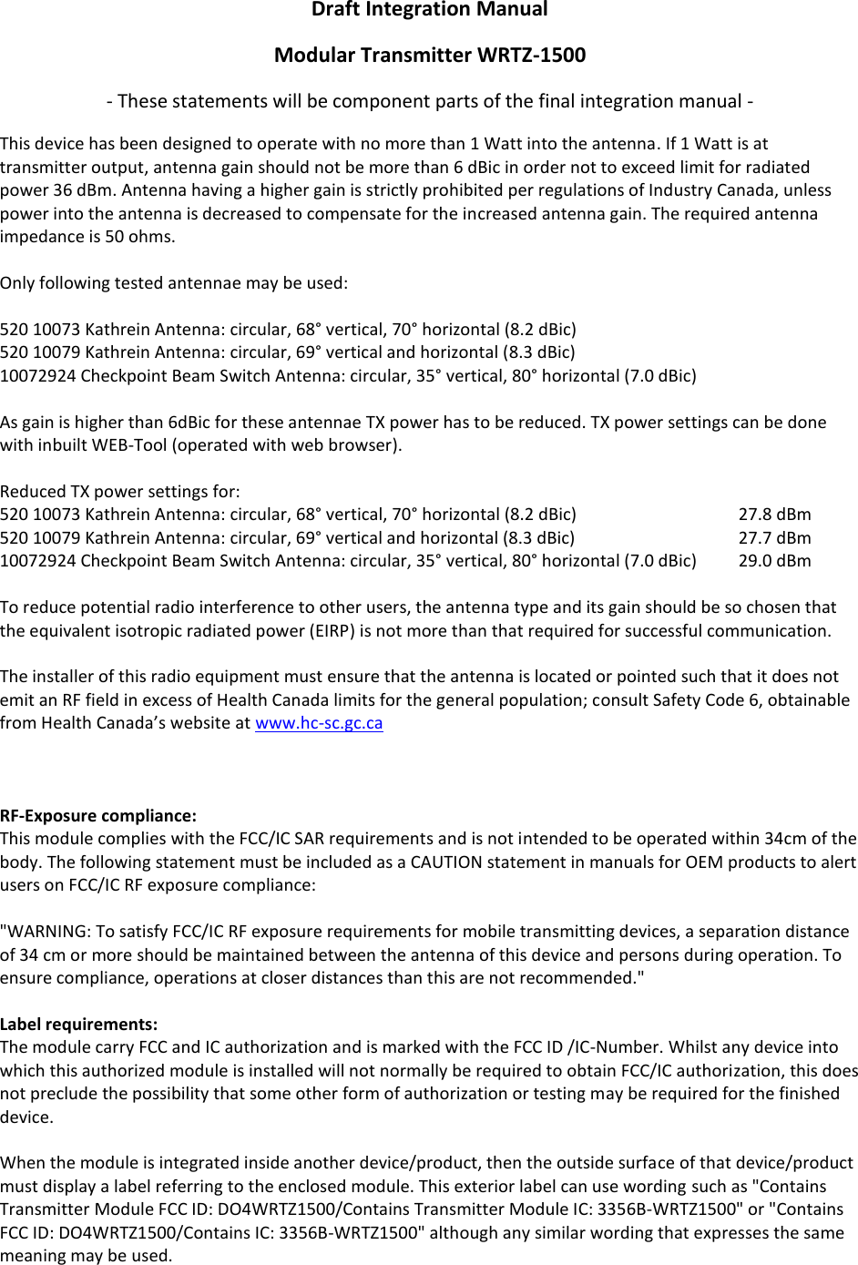 Draft Integration Manual Modular Transmitter WRTZ-1500 - These statements will be component parts of the final integration manual - This device has been designed to operate with no more than 1 Watt into the antenna. If 1 Watt is at transmitter output, antenna gain should not be more than 6 dBic in order not to exceed limit for radiated power 36 dBm. Antenna having a higher gain is strictly prohibited per regulations of Industry Canada, unless power into the antenna is decreased to compensate for the increased antenna gain. The required antenna impedance is 50 ohms.  Only following tested antennae may be used:  520 10073 Kathrein Antenna: circular, 68° vertical, 70° horizontal (8.2 dBic) 520 10079 Kathrein Antenna: circular, 69° vertical and horizontal (8.3 dBic) 10072924 Checkpoint Beam Switch Antenna: circular, 35° vertical, 80° horizontal (7.0 dBic)  As gain is higher than 6dBic for these antennae TX power has to be reduced. TX power settings can be done with inbuilt WEB-Tool (operated with web browser).  Reduced TX power settings for: 520 10073 Kathrein Antenna: circular, 68° vertical, 70° horizontal (8.2 dBic)      27.8 dBm 520 10079 Kathrein Antenna: circular, 69° vertical and horizontal (8.3 dBic)      27.7 dBm 10072924 Checkpoint Beam Switch Antenna: circular, 35° vertical, 80° horizontal (7.0 dBic)  29.0 dBm  To reduce potential radio interference to other users, the antenna type and its gain should be so chosen that the equivalent isotropic radiated power (EIRP) is not more than that required for successful communication.   The installer of this radio equipment must ensure that the antenna is located or pointed such that it does not emit an RF field in excess of Health Canada limits for the general population; consult Safety Code 6, obtainable from Health Canada’s website at www.hc-sc.gc.ca     RF-Exposure compliance: This module complies with the FCC/IC SAR requirements and is not intended to be operated within 34cm of the body. The following statement must be included as a CAUTION statement in manuals for OEM products to alert users on FCC/IC RF exposure compliance:   &quot;WARNING: To satisfy FCC/IC RF exposure requirements for mobile transmitting devices, a separation distance of 34 cm or more should be maintained between the antenna of this device and persons during operation. To ensure compliance, operations at closer distances than this are not recommended.&quot;   Label requirements:  The module carry FCC and IC authorization and is marked with the FCC ID /IC-Number. Whilst any device into which this authorized module is installed will not normally be required to obtain FCC/IC authorization, this does not preclude the possibility that some other form of authorization or testing may be required for the finished device.  When the module is integrated inside another device/product, then the outside surface of that device/product must display a label referring to the enclosed module. This exterior label can use wording such as &quot;Contains Transmitter Module FCC ID: DO4WRTZ1500/Contains Transmitter Module IC: 3356B-WRTZ1500&quot; or &quot;Contains FCC ID: DO4WRTZ1500/Contains IC: 3356B-WRTZ1500&quot; although any similar wording that expresses the same meaning may be used.    