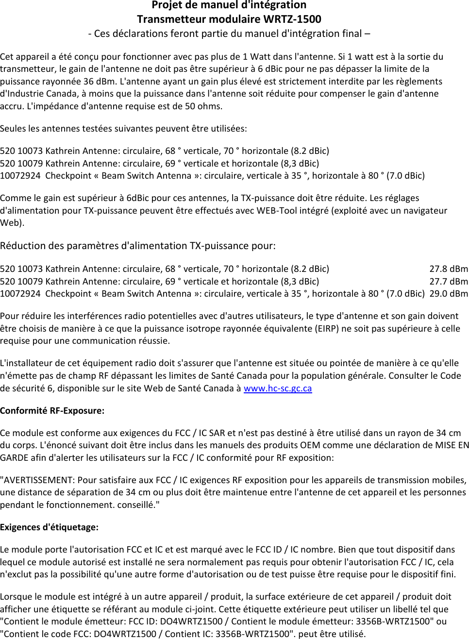 Projet de manuel d&apos;intégration Transmetteur modulaire WRTZ-1500 - Ces déclarations feront partie du manuel d&apos;intégration final – Cet appareil a été conçu pour fonctionner avec pas plus de 1 Watt dans l&apos;antenne. Si 1 watt est à la sortie du transmetteur, le gain de l&apos;antenne ne doit pas être supérieur à 6 dBic pour ne pas dépasser la limite de la puissance rayonnée 36 dBm. L&apos;antenne ayant un gain plus élevé est strictement interdite par les règlements d&apos;Industrie Canada, à moins que la puissance dans l&apos;antenne soit réduite pour compenser le gain d&apos;antenne accru. L&apos;impédance d&apos;antenne requise est de 50 ohms. Seules les antennes testées suivantes peuvent être utilisées: 520 10073 Kathrein Antenne: circulaire, 68 ° verticale, 70 ° horizontale (8.2 dBic) 520 10079 Kathrein Antenne: circulaire, 69 ° verticale et horizontale (8,3 dBic) 10072924  Checkpoint « Beam Switch Antenna »: circulaire, verticale à 35 °, horizontale à 80 ° (7.0 dBic) Comme le gain est supérieur à 6dBic pour ces antennes, la TX-puissance doit être réduite. Les réglages d&apos;alimentation pour TX-puissance peuvent être effectués avec WEB-Tool intégré (exploité avec un navigateur Web). Réduction des paramètres d&apos;alimentation TX-puissance pour: 520 10073 Kathrein Antenne: circulaire, 68 ° verticale, 70 ° horizontale (8.2 dBic)      27.8 dBm 520 10079 Kathrein Antenne: circulaire, 69 ° verticale et horizontale (8,3 dBic)       27.7 dBm 10072924  Checkpoint « Beam Switch Antenna »: circulaire, verticale à 35 °, horizontale à 80 ° (7.0 dBic)  29.0 dBm Pour réduire les interférences radio potentielles avec d&apos;autres utilisateurs, le type d&apos;antenne et son gain doivent être choisis de manière à ce que la puissance isotrope rayonnée équivalente (EIRP) ne soit pas supérieure à celle requise pour une communication réussie. L&apos;installateur de cet équipement radio doit s&apos;assurer que l&apos;antenne est située ou pointée de manière à ce qu&apos;elle n&apos;émette pas de champ RF dépassant les limites de Santé Canada pour la population générale. Consulter le Code de sécurité 6, disponible sur le site Web de Santé Canada à www.hc-sc.gc.ca Conformité RF-Exposure: Ce module est conforme aux exigences du FCC / IC SAR et n&apos;est pas destiné à être utilisé dans un rayon de 34 cm du corps. L&apos;énoncé suivant doit être inclus dans les manuels des produits OEM comme une déclaration de MISE EN GARDE afin d&apos;alerter les utilisateurs sur la FCC / IC conformité pour RF exposition: &quot;AVERTISSEMENT: Pour satisfaire aux FCC / IC exigences RF exposition pour les appareils de transmission mobiles, une distance de séparation de 34 cm ou plus doit être maintenue entre l&apos;antenne de cet appareil et les personnes pendant le fonctionnement. conseillé.&quot; Exigences d&apos;étiquetage: Le module porte l&apos;autorisation FCC et IC et est marqué avec le FCC ID / IC nombre. Bien que tout dispositif dans lequel ce module autorisé est installé ne sera normalement pas requis pour obtenir l&apos;autorisation FCC / IC, cela n&apos;exclut pas la possibilité qu&apos;une autre forme d&apos;autorisation ou de test puisse être requise pour le dispositif fini. Lorsque le module est intégré à un autre appareil / produit, la surface extérieure de cet appareil / produit doit afficher une étiquette se référant au module ci-joint. Cette étiquette extérieure peut utiliser un libellé tel que &quot;Contient le module émetteur: FCC ID: DO4WRTZ1500 / Contient le module émetteur: 3356B-WRTZ1500&quot; ou &quot;Contient le code FCC: DO4WRTZ1500 / Contient IC: 3356B-WRTZ1500&quot;. peut être utilisé.      