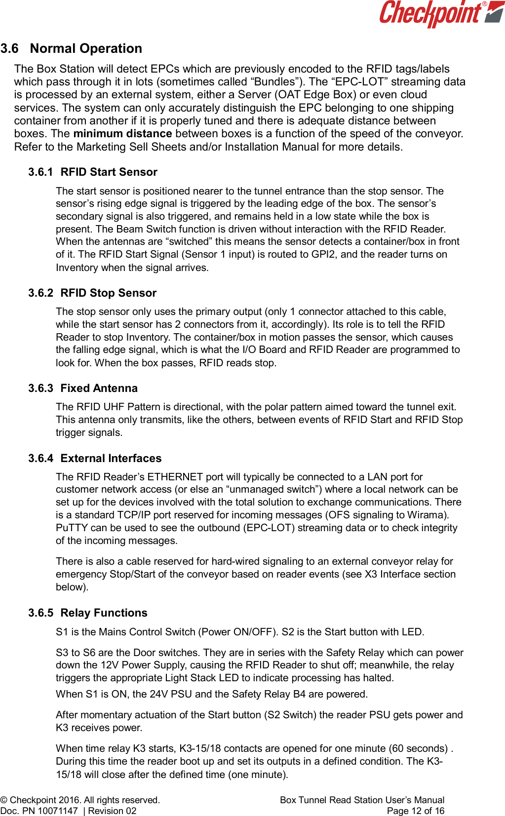    © Checkpoint 2016. All rights reserved.     Box Tunnel Read Station User’s Manual Doc. PN 10071147  | Revision 02    Page 12 of 16 3.6  Normal Operation The Box Station will detect EPCs which are previously encoded to the RFID tags/labels which pass through it in lots (sometimes called “Bundles”). The “EPC-LOT” streaming data is processed by an external system, either a Server (OAT Edge Box) or even cloud services. The system can only accurately distinguish the EPC belonging to one shipping container from another if it is properly tuned and there is adequate distance between boxes. The minimum distance between boxes is a function of the speed of the conveyor. Refer to the Marketing Sell Sheets and/or Installation Manual for more details.  3.6.1 RFID Start Sensor The start sensor is positioned nearer to the tunnel entrance than the stop sensor. The sensor’s rising edge signal is triggered by the leading edge of the box. The sensor’s secondary signal is also triggered, and remains held in a low state while the box is present. The Beam Switch function is driven without interaction with the RFID Reader. When the antennas are “switched” this means the sensor detects a container/box in front of it. The RFID Start Signal (Sensor 1 input) is routed to GPI2, and the reader turns on Inventory when the signal arrives.   3.6.2 RFID Stop Sensor The stop sensor only uses the primary output (only 1 connector attached to this cable, while the start sensor has 2 connectors from it, accordingly). Its role is to tell the RFID Reader to stop Inventory. The container/box in motion passes the sensor, which causes the falling edge signal, which is what the I/O Board and RFID Reader are programmed to look for. When the box passes, RFID reads stop. 3.6.3 Fixed Antenna The RFID UHF Pattern is directional, with the polar pattern aimed toward the tunnel exit. This antenna only transmits, like the others, between events of RFID Start and RFID Stop trigger signals.  3.6.4 External Interfaces The RFID Reader’s ETHERNET port will typically be connected to a LAN port for customer network access (or else an “unmanaged switch”) where a local network can be set up for the devices involved with the total solution to exchange communications. There is a standard TCP/IP port reserved for incoming messages (OFS signaling to Wirama). PuTTY can be used to see the outbound (EPC-LOT) streaming data or to check integrity of the incoming messages. There is also a cable reserved for hard-wired signaling to an external conveyor relay for emergency Stop/Start of the conveyor based on reader events (see X3 Interface section below). 3.6.5 Relay Functions S1 is the Mains Control Switch (Power ON/OFF). S2 is the Start button with LED.  S3 to S6 are the Door switches. They are in series with the Safety Relay which can power down the 12V Power Supply, causing the RFID Reader to shut off; meanwhile, the relay triggers the appropriate Light Stack LED to indicate processing has halted. When S1 is ON, the 24V PSU and the Safety Relay B4 are powered. After momentary actuation of the Start button (S2 Switch) the reader PSU gets power and K3 receives power.  When time relay K3 starts, K3-15/18 contacts are opened for one minute (60 seconds) . During this time the reader boot up and set its outputs in a defined condition. The K3-15/18 will close after the defined time (one minute). 