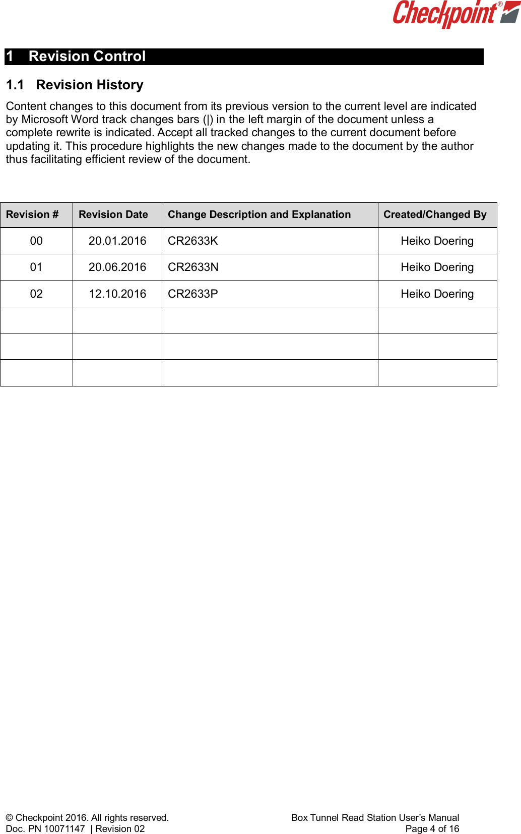    © Checkpoint 2016. All rights reserved.     Box Tunnel Read Station User’s Manual Doc. PN 10071147  | Revision 02    Page 4 of 16 1  Revision Control 1.1  Revision History  Content changes to this document from its previous version to the current level are indicated by Microsoft Word track changes bars (|) in the left margin of the document unless a complete rewrite is indicated. Accept all tracked changes to the current document before updating it. This procedure highlights the new changes made to the document by the author thus facilitating efficient review of the document.  Revision # Revision Date Change Description and Explanation Created/Changed By 00 20.01.2016  CR2633K   Heiko Doering 01 20.06.2016 CR2633N Heiko Doering 02 12.10.2016 CR2633P  Heiko Doering                      