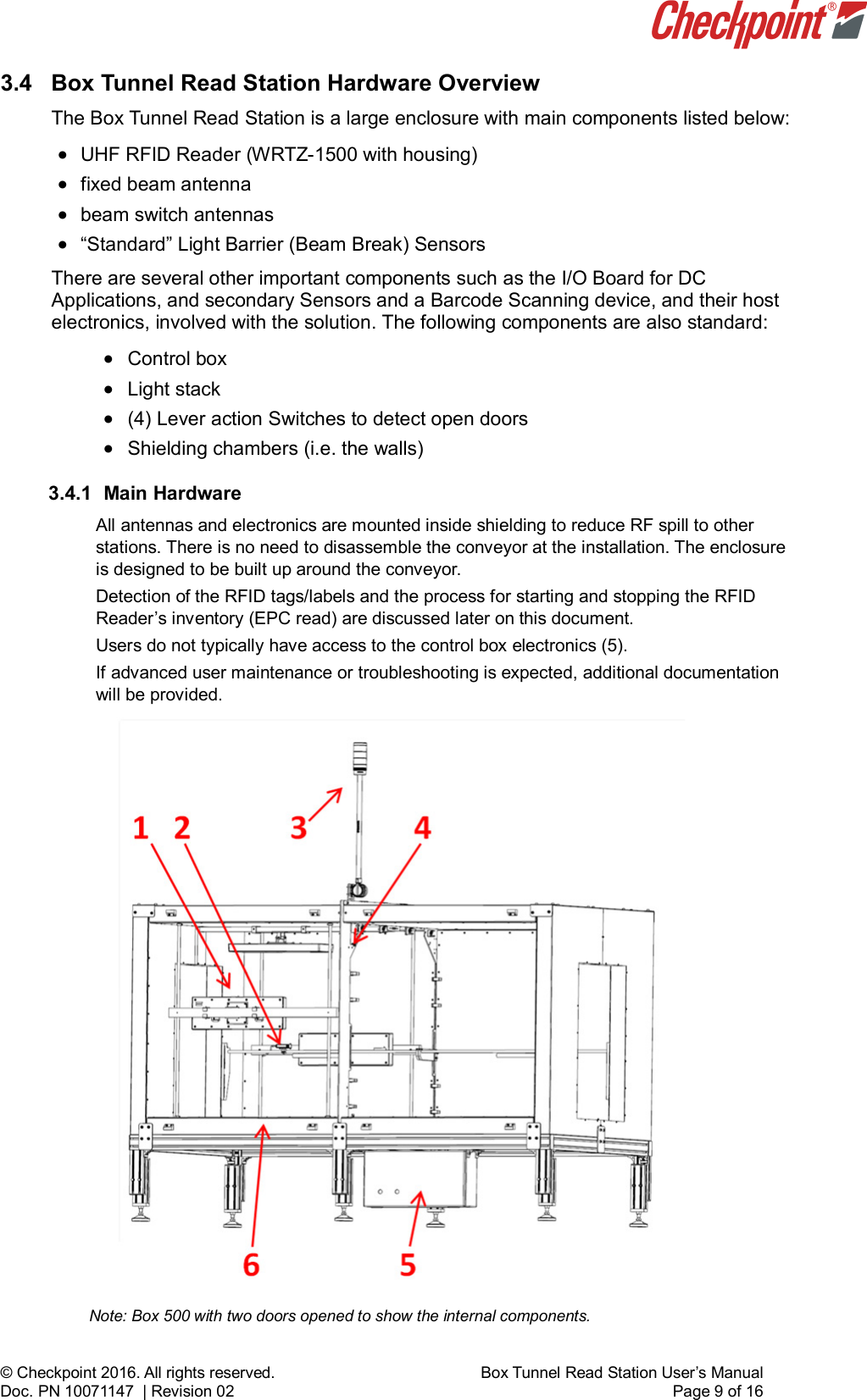    © Checkpoint 2016. All rights reserved.     Box Tunnel Read Station User’s Manual Doc. PN 10071147  | Revision 02    Page 9 of 16 3.4  Box Tunnel Read Station Hardware Overview The Box Tunnel Read Station is a large enclosure with main components listed below: • UHF RFID Reader (WRTZ-1500 with housing) • fixed beam antenna • beam switch antennas  • “Standard” Light Barrier (Beam Break) Sensors  There are several other important components such as the I/O Board for DC Applications, and secondary Sensors and a Barcode Scanning device, and their host electronics, involved with the solution. The following components are also standard:  • Control box • Light stack • (4) Lever action Switches to detect open doors • Shielding chambers (i.e. the walls) 3.4.1 Main Hardware All antennas and electronics are mounted inside shielding to reduce RF spill to other stations. There is no need to disassemble the conveyor at the installation. The enclosure is designed to be built up around the conveyor. Detection of the RFID tags/labels and the process for starting and stopping the RFID Reader’s inventory (EPC read) are discussed later on this document. Users do not typically have access to the control box electronics (5). If advanced user maintenance or troubleshooting is expected, additional documentation will be provided.                      Note: Box 500 with two doors opened to show the internal components.   
