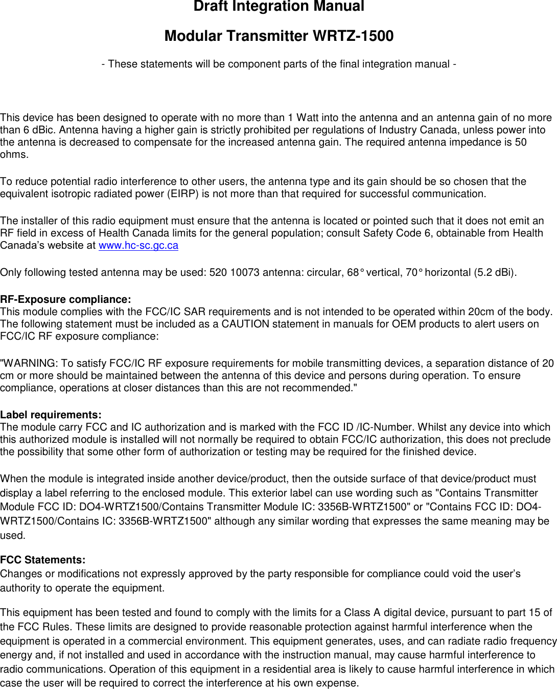 Draft Integration Manual Modular Transmitter WRTZ-1500 - These statements will be component parts of the final integration manual -  This device has been designed to operate with no more than 1 Watt into the antenna and an antenna gain of no more than 6 dBic. Antenna having a higher gain is strictly prohibited per regulations of Industry Canada, unless power into the antenna is decreased to compensate for the increased antenna gain. The required antenna impedance is 50 ohms. To reduce potential radio interference to other users, the antenna type and its gain should be so chosen that the equivalent isotropic radiated power (EIRP) is not more than that required for successful communication. The installer of this radio equipment must ensure that the antenna is located or pointed such that it does not emit an RF field in excess of Health Canada limits for the general population; consult Safety Code 6, obtainable from Health Canada’s website at www.hc-sc.gc.ca Only following tested antenna may be used: 520 10073 antenna: circular, 68° vertical, 70° horizontal (5.2 dBi). RF-Exposure compliance: This module complies with the FCC/IC SAR requirements and is not intended to be operated within 20cm of the body. The following statement must be included as a CAUTION statement in manuals for OEM products to alert users on FCC/IC RF exposure compliance: &quot;WARNING: To satisfy FCC/IC RF exposure requirements for mobile transmitting devices, a separation distance of 20 cm or more should be maintained between the antenna of this device and persons during operation. To ensure compliance, operations at closer distances than this are not recommended.&quot; Label requirements: The module carry FCC and IC authorization and is marked with the FCC ID /IC-Number. Whilst any device into which this authorized module is installed will not normally be required to obtain FCC/IC authorization, this does not preclude the possibility that some other form of authorization or testing may be required for the finished device. When the module is integrated inside another device/product, then the outside surface of that device/product must display a label referring to the enclosed module. This exterior label can use wording such as &quot;Contains Transmitter Module FCC ID: DO4-WRTZ1500/Contains Transmitter Module IC: 3356B-WRTZ1500&quot; or &quot;Contains FCC ID: DO4-WRTZ1500/Contains IC: 3356B-WRTZ1500&quot; although any similar wording that expresses the same meaning may be used. FCC Statements: Changes or modifications not expressly approved by the party responsible for compliance could void the user’s authority to operate the equipment. This equipment has been tested and found to comply with the limits for a Class A digital device, pursuant to part 15 of the FCC Rules. These limits are designed to provide reasonable protection against harmful interference when the equipment is operated in a commercial environment. This equipment generates, uses, and can radiate radio frequency energy and, if not installed and used in accordance with the instruction manual, may cause harmful interference to radio communications. Operation of this equipment in a residential area is likely to cause harmful interference in which case the user will be required to correct the interference at his own expense.    