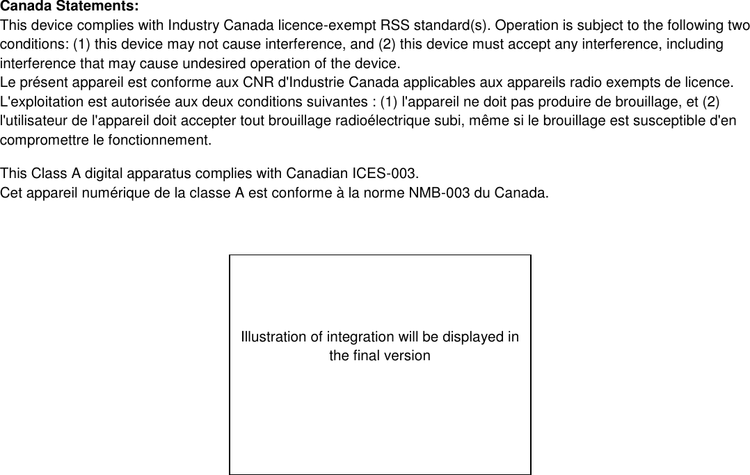 Canada Statements: This device complies with Industry Canada licence-exempt RSS standard(s). Operation is subject to the following two conditions: (1) this device may not cause interference, and (2) this device must accept any interference, including interference that may cause undesired operation of the device. Le présent appareil est conforme aux CNR d&apos;Industrie Canada applicables aux appareils radio exempts de licence. L&apos;exploitation est autorisée aux deux conditions suivantes : (1) l&apos;appareil ne doit pas produire de brouillage, et (2) l&apos;utilisateur de l&apos;appareil doit accepter tout brouillage radioélectrique subi, même si le brouillage est susceptible d&apos;en compromettre le fonctionnement. This Class A digital apparatus complies with Canadian ICES-003. Cet appareil numérique de la classe A est conforme à la norme NMB-003 du Canada.     Illustration of integration will be displayed in the final version 